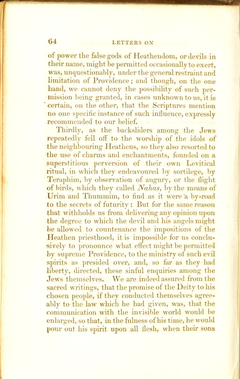 of power the false gods of Heathendom, or devils in their name, might he permitted occasionally to exert, was, unquestionably, under the general restraint and limitation of Providence; and thoixgh, on the one hand, Ave cannot deny the possibility of such per- mission Ijeing granted, in cases unknown to us, it is ‘ certain, on the other, that the Scriptures mention no one s])ecific instance of siich inlluence, expressly recommended to our belief. Thirdly, as the Imcksliders among the Jews repeatedly fell off to the w'orship of the idols of the neighbouring Heathens, so they also resorted to the use of charms and enchantments, founded on a superstitious perversion of their own Levitical ritual, in which they endeavo\ired by sortilege, by Teraphim, by observation of augury, or the flight of birds, Avhich they called Nahas, by the means of Urim and Thummim, to find as it were'a by-road to the secrets of futurity : But for the same reason that withholds us fi’om delivering any opinion u])on the degree to which the devil and his angels might he allowed to countenance the impositions of the Heathen priesthood, it is impossible for us conclu- sively to pronounce what effect might be permitted by supreme Providence, to the ministry of such evil spirits as presided over, and, so far as they had liberty, directed, these sinful enquiries among the Jews themselves. We are indeed assured from the saci’ed writings, that the promise of the Deity to his chosen people, if they conducted themselves agree- ably to the law which he had given, was, that the communication with the invisible world would be enlarged, so that, in the fulness of his time, he would pour out his spirit upon aU flesh, when their sons