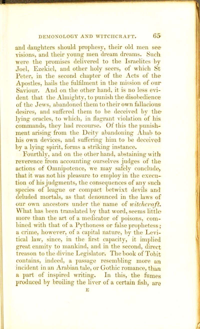 and daug-hters should prophesy, their old men see- visions, and their young- men dream dreams. Such were the promises delivered to the Israelites by Joel, Ezekiel, and other holy seers, of which St Peter, in the second chapter of the Acts of the Apostles, hails the fuUilment in the mission of our Saviour. And on the other hand, it is no less evi- dent that the Almighty, to punish the disohechence of the Jews, abandoned them to their own fallacious desires, and suffered them to be deceived by the- lying oracles, to which, in ffagi’ant violation of his commands, they had recourse. Of this the punish- ment arising from the Deity abandoning Ahab to* his own devices, and suffering him to be deceived by a lying spirit, forms a stinking instance. Fom-thly, and on the other hand, abstaining with reverence from accounting ourselves judges of the actions of Omnipotence, we may safely conclude, that it was not his pleasure to employ in the execu- tion of his judgments, the consequences of any such species of league or compact betwixt devils and deluded mortals, as that denounced in the laws of our own ancestors under the name of u-itchcraft. What has been translated by that word, seems little- more than the art of a medicator of poisons, com- bined with that of a Pythoness or false prophetess; a crime, however, of a capital nature, by the Levi- tical law, since, in the ffrst capacity, it implied great enmity to mankind, and in the second, direct treason to the divine Legislator. The book of Tobit contains, indeed, a passage resembling more an incident in an Arabian tale, or Gothic romance, than a part of inspired writing. In this, the fumes produced by broihng the hver of a certain fish, are E