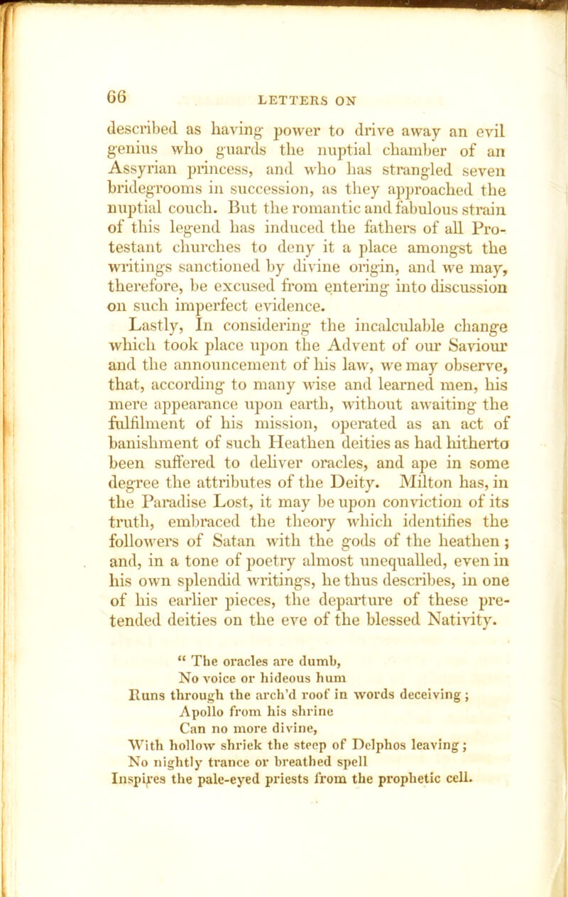 G6 described as having power to drive away an evil genius who guards the nuptial chamber of an Assyrian princess, and who has strangled seven bridegrooms in succession, as they approached the nuptial couch. But the romantic and fabulous strain of this legend has induced the fathei’s of aU Pro- testant churches to deny it a place amongst the wi’itings sanctioned by divine origin, and we may, thei’efore, be excused from entering into discussion on such imperfect evidence. Lastly, In considering the incalcidable change which took place upon the Advent of our Savioim and the announcement of liis law, we may observe, that, accox’ding to many wise and learned men, his mex’e appearance upon eai’th, without awaiting the fidfilment of his mission, opei’ated as an act of banishment of such Heathen deities as had hitherto been suffei’ed to dehver oracles, and ape in some degree the atti’ibutes of the Deity. Milton has, in the Paradise Lost, it may be upon conviction of its ti’uth, embi’aced the theoiy which identifies the followers of Satan with the gods of the heathen; and, in a tone of poetiy almost unequalled, even in his own splenthd writings, he thus descifibes, in one of his eai’her pieces, the departui’e of these pre- tended deities on the eve of the blessed Nativity. “ The oracles are dumb, No voice or hideous hum Runs through the arch’d roof in words deceiving; Apollo from his shrine Can no more divine, With hollow shriek the steep of Delphos leaving; No nightly trance or breathed spell Inspires the pale-eyed priests from the prophetic cell.