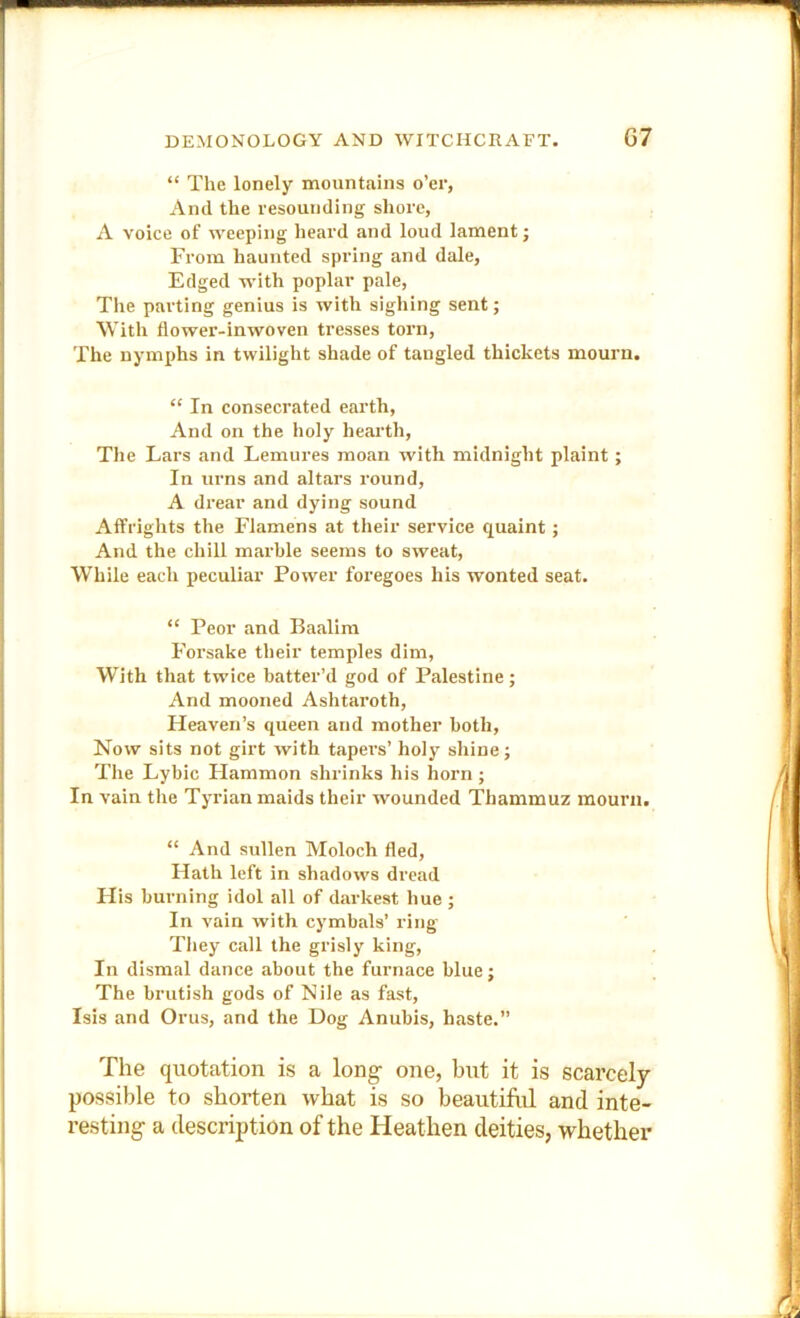 “ The lonely mountains o’er, And the resounding shore, A voice of weeping heard and loud lament j From haunted spring and dale. Edged with poplar pale, The parting genius is with sigliing sent; With flower-inwoven tresses torn. The nymphs in twilight shade of tangled thickets mourn. “ In consecrated earth. And on the holy hearth. The Lars and Lemures moan with midnight plaint; In urns and altars round, A drear and dying sound Affrights the Flamens at their service quaint; And the chill marble seems to sweat. While each peculiar Power foregoes his wonted seat. “ Peor and Baalim Forsake their temples dim, W’ith that twice batter’d god of Palestine; And mooned Ashtaroth, Heaven’s queen and mother both. Now sits not girt with tapers’ holy shine; The Lybic Hammon shrinks his horn ; In vain the Tyrian maids their wounded Thammuz mourn. “ And sullen Moloch fled. Hath left in shadows dread His burning idol all of darkest hue; In vain with cymbals’ ring They call the grisly king, In dismal dance about the furnace blue; The brutish gods of Nile as fast, Isis and Orus, and the Dog Anubis, haste.” The quotation is a long- one, but it is scarcely possible to shorten what is so beautiful and inte- resting a description of the Heathen deities, whether