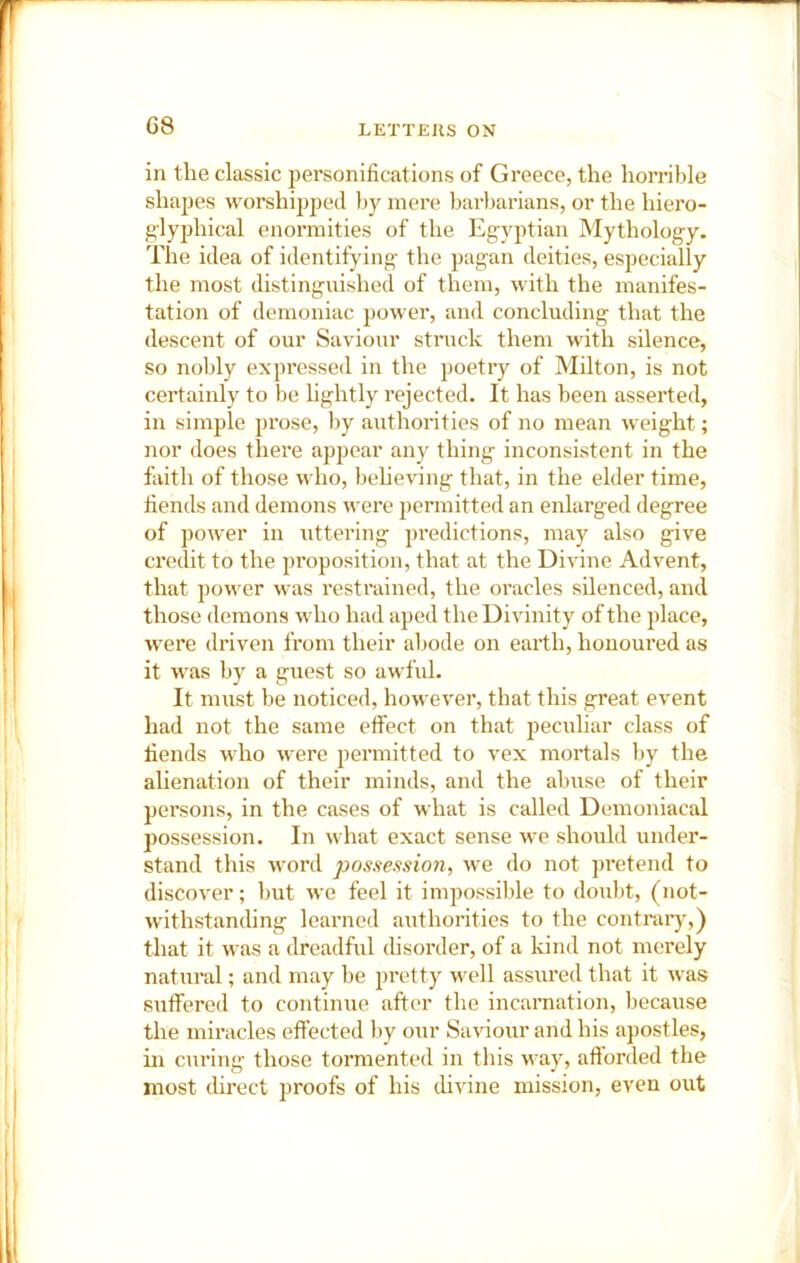 C8 in the classic personifications of Greece, the horrible shapes worshipped by mere barbarians, or the hiero- glyphical enormities of the Egyptian Mythology. The idea of identifying the pagan deities, especially the most distinguished of them, with the manifes- tation of demoniac pow'er, and concluding that the descent of our Saviour struck them with silence, so noldy expressed in the poetry of Milton, is not certainly to be hghtly rejected. It has been asserted, in simple prose, by authorities of no mean weight; nor does there appear any thing inconsistent in the faith of those who, beheving that, in the elder time, fiends and demons were permitted an enlarged degree of power in uttering predictions, may also give credit to the proposition, that at the Divine Advent, that power was restrained, the oracles silenced, and those demons who had aped the Divinity of the place, wei’e driven from their al>ode on earth, honoured as it was by a guest so awful. It must be noticed, however, that this great event had not the same effect on that peculiar class of fiends who were pei’initted to vex mortals by the alienation of their minds, and the abuse of their persons, in the cases of what is called Demoniacal possession. In what exact sense we should under- stand this word possession, we do not pi’etend to discover; but we feel it impossible to doubt, (not- withstanding learned authorities to the contraiy,) that it was a dreadful disorder, of a kind not merely natural; and may he pretty well assured that it was suffered to continue after the incarnation, because the miracles effected by our Saviour and his apostles, in curing those tormented in this way, afforded the most direct proofs of his cUvine mission, even out