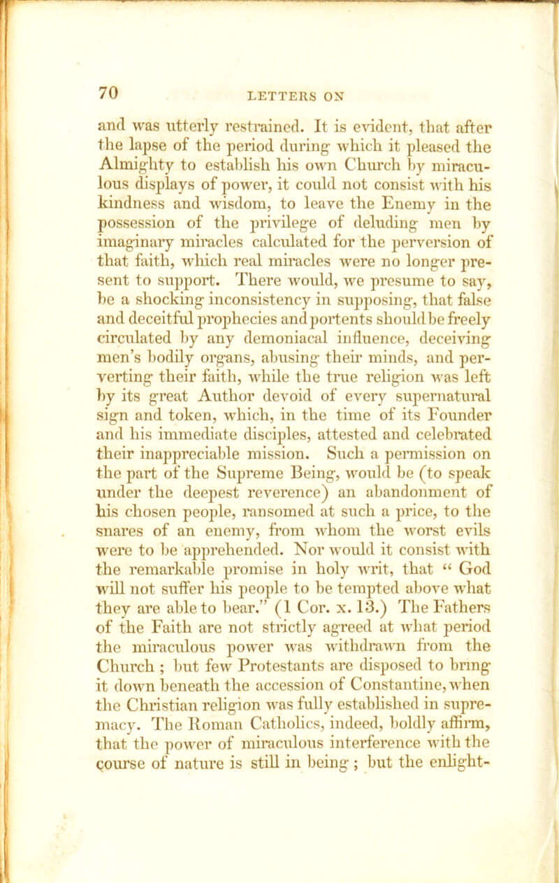 and was utterly restrained. It is evident, that after the lapse of the period during- which it pleased the Almighty to establish his own Church by miracu- lous displays of powei’, it could not consist with his kindness and wisdom, to leave the Enemy in the possession of the jjrivilege of deluding men by imaginary miracles calcidated for the perversion of that faith, which real miracles were no longer pre- sent to support. There woidd, we presume to say, he a shocking inconsistency in supposing, that false and deceitful projjhecies and portents should be freely circulated by any demoniacal influence, deceiving men’s bodily organs, abusing their minds, and per- verting their faith, while the tnie rehgion was left by its great Author devoid of every supernatural sign and token, which, in the time of its Founder and his immediate chsciples, attested and celebrated their inappreciable mission. Such a peiTnission on the part of the Supreme Being, would be (to speak under the deepest reverence) an abandonment of his chosen peojfle, ransomed at such a price, to the snares of an enemy, from whom the worst evils were to be apprehended. Nor would it consist with the remarkable promise in holy writ, that “ God will not suffer his people to he tempted above what they are able to hear.” (1 Cor. x. 13.) The Fathers of the Faith are not stnctly agreed at what ]3eriod the miraculous jjower was withdrawn from the Church ; hut few Protestants are disposed to bring it down beneath the accession of Constantine, when the Christian religion was fully established in supre- macy. The Roman Catholics, indeed, boldly affinn, that the jiower of miracidous interference with the course of nature is still in being; but the enhght-