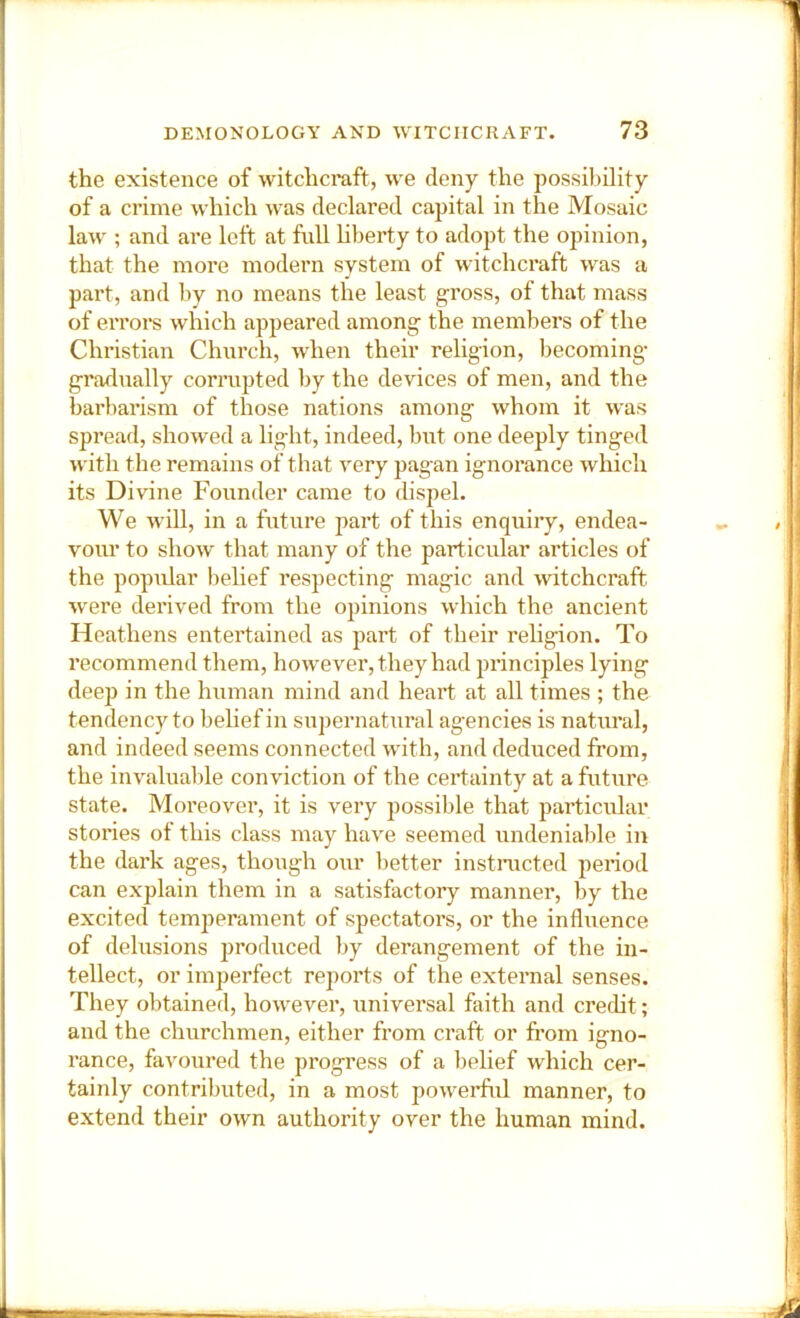 the existence of witchcraft, we deny the possibility of a crime which was declared capital in the Mosaic law ; and are left at full hberty to adopt the opinion, that the more modern system of witchcraft was a part, and by no means the least g-ross, of that mass of eiTors which appeared among- the members of the Christian Chiu’ch, when their religion, becoming- gradually corrupted by the devices of men, and the barbarism of those nations among whom it was spread, showed a light, indeed, but one deeply tinged w'ith the remains of that very pagan ignorance which its Divine Founder came to tlispel. We will, in a future part of this enquiry, endea- vour to show that many of the particidar articles of the popular belief respecting magic and witchcraft were derived from the opinions which the ancient Heathens entertained as part of their religion. To recommend them, how-ever, they had principles lying deep in the human mind and heart at all times ; the tendency to belief in supernatural agencies is natural, and indeed seems connected wdth, and deduced from, the invaluable conviction of the certainty at a future state. Moreover, it is very possible that particular stories of this class may have seemed undeniable in the dark ages, though our better instnicted period can explain them in a satisfactory manner, by the excited temperament of spectators, or the influence of delusions produced by derangement of the in- tellect, or imperfect reports of the external senses. They obtained, however, universal faith and credit; and the churchmen, either from craft or from igno- rance, favoured the progress of a belief which cer- tainly contributed, in a most powerful manner, to extend their own authority over the human mind. ■ A