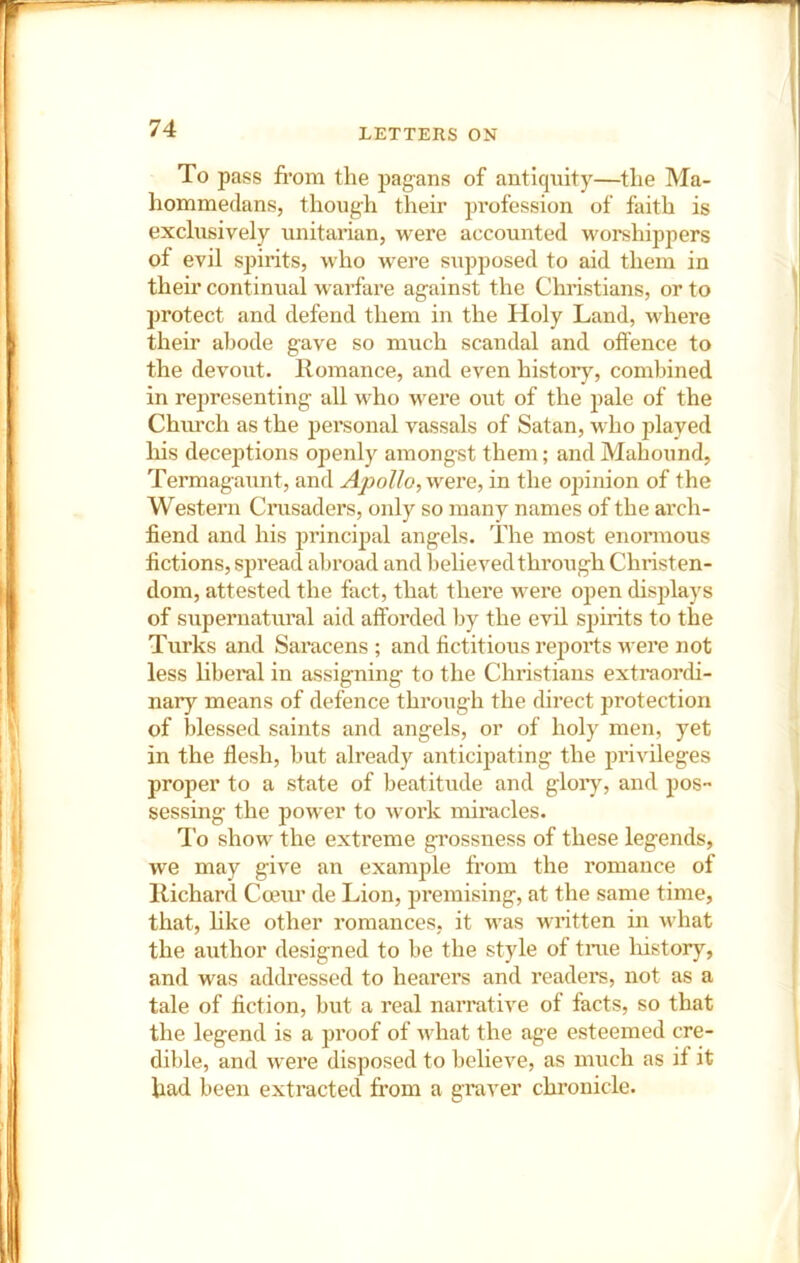 To pass from the pagans of antiquity—the Ma- hommedans, though their profession of faith is exclusively Unitarian, were accounted worshippers of evil spirits, who were supposed to aid them in their continual w arfare against the Christians, or to protect and defend them in the Holy Land, where their abode gave so much scandal and offence to the devout. Romance, and even historj^, combined in representing all who v'ere out of the pale of the Church as the personal vassals of Satan, who played his deceptions openly amongst them; and Mahound, Termagaunt, and Apollo, were, in the opinion of the Western Cmsaders, only so many names of the ai’ch- fiend and his jjrincipal angels. The most enormous fictions, spread abroad and believed through Christen- dom, attested the fact, that there were open displays of supernatural aid afforded by the evil sjjirits to the Turks and Saracens ; and fictitious reports were not less liberal in assigning to the Chi’istians extraordi- nary means of defence through the direct protection of blessed saints and angels, or of holy men, yet in the flesh, but already anticipating the pi’ivileges proper to a state of beatitude and gloiy, and pos- sessing the power to work miracles. To show the extreme grossness of these legends, we may give an example from the romance of Richard Coeur de Lion, premising, at the same time, that, like other romances, it was written in what the author designed to be the style of tme liistory, and was addressed to hearers and readei’s, not as a tale of fiction, but a real narrative of facts, so that the legend is a proof of what the age esteemed cre- dible, and w'ere disposed to believe, as much as if it had been extracted from a graver chronicle.