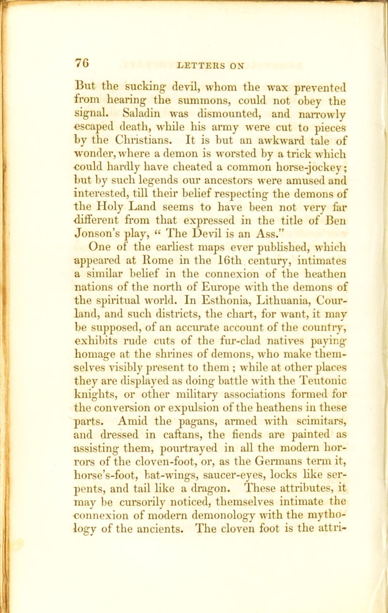 Blit the sucking devil, whom the w'ax prevented from hearing the summons, could not obey the signal. Saladin was dismounted, and narrowly escaped death, while his army were cut to pieces by the Christians. It is but an awkward tale of wonder, where a demon is worsted by a trick which eould hardly have cheated a common horse-jockey; but by such legends our ancestors were amused and interested, till their behef respecting the demons of the Holy Land seems to have been not very far different from that expressed in the title of Ben Jonson’s play, “ The Devil is an Ass.” One of the earhest maps ever published, which appeared at Rome in the 16th century, intimates a similar behef in the connexion of the heathen nations of the north of Europe with the demons of the spiritual world. In Esthonia, Lithuania, Cour- land, and such districts, the chart, for want, it may be supposed, of an accurate account of the country, exhibits rude cuts of the fur-clad natives paying- homage at the shrines of demons, who make them- selves visibly present to them ; while at other places they are chsplayed as doing battle with the Teutonic knights, or other military associations formed for the conversion or expulsion of the heathens in these parts. Amid the pagans, armed with scimitars, and dressed in caftans, the fiends are painted as assisting them, pourtrayed in all the modern hor- rors of the cloven-foot, or, as the Germans term it, horse’s-foot, bat-wings, saucer-eyes, locks hke ser- pents, and tail like a dragon. These attributes, it may be cursorily noticed, themselves intimate the connexion of modern demonology with the mytho- logy of the ancients. The cloven foot is the attri-
