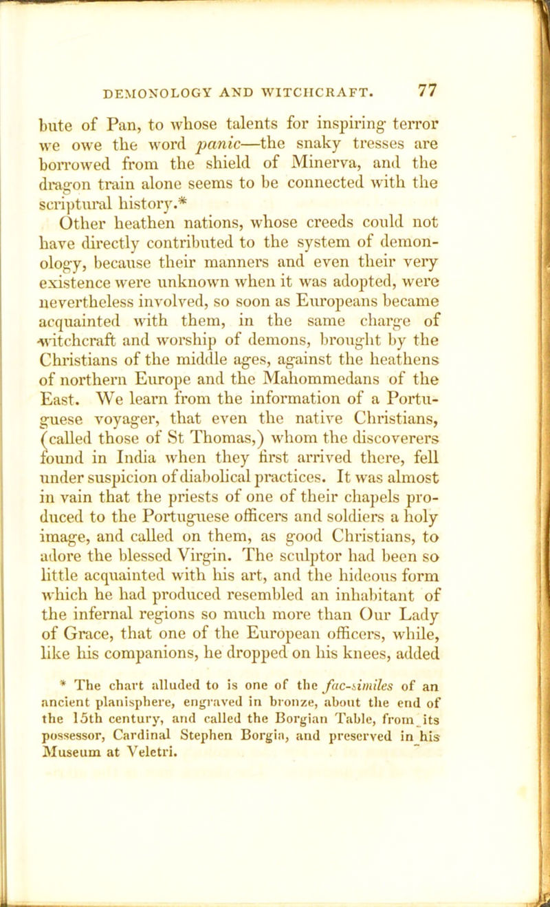 bute of Pan, to whose talents for inspiring- terror we owe the word panic—the snaky tresses are boiTowed from the shield of Minerva, and the di*agon train alone seems to be connected with the scriptural history.* Other heathen nations, whose creeds could not have directly contributed to the system of demon- ology, because their manners and even their very existence were unknown when it was adopted, were nevertheless involved, so soon as Europeans became acquainted with them, in the same charge of -Nntchcraft and worship of demons, brought by the Christians of the middle ages, against the heathens of northern Europe and the Mahommedans of the East. We learn from the information of a Portu- guese voyager, that even the native Christians, called those of St Thomas,) whom the discoverers found in India when they first arrived there, fell under suspicion of (.habohcal practices. It was almost in vain that the priests of one of their chapels pro- duced to the PortugTiese officers and soldiers a holy image, and called on them, as good Chi’istians, to adoi'e the blessed Virgin. The sculptor had been so little acquainted with his art, and tlie hideous form which he had produced resembled an inhalntant of the infernal regions so much more than Our Lady of Grace, that one of the European officers, while, like his companions, he dropped on his knees, added * The chart alluded to is one of the Jac-iimiles of an ancient planisphere, engraved in bronze, about the end of the 15th century, and called the Borgian Table, froin its possessor. Cardinal Stephen Borgia, and preserved in his Museum at Veletri.