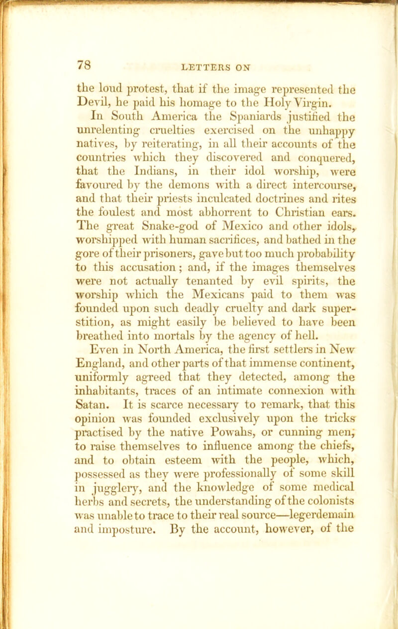 the loud protest, that if the image represented the Devil, he paid his homage to the Holy Virgin. In South America the Spaniards justilied the uni’elenting craelties exercised on the unhappy natives, by reiterating, in all their accounts of the countries which they discovered and conquered, that the Inthans, in their idol worship, were favoured by the demons with a direct intercourse, and that their priests inculcated doctrines and rites the foulest and most abhorrent to Christian ears. The great Snake-god of Mexico and other idols, worshipped with human sacrifices, and bathed in the gore of their prisoners, gave but too much probabihty to this accusation; and, if the images themselves were not actually tenanted by evil spirits, the worship which the Mexicans paid to them was founded upon such deadly cruelty and dark super- stition, as might easily be believed to have been breathed into mortals by the agency of hell. Even in North America, the first settlers in New England, and other parts of that immense continent, uniformly agreed that they detected, among the inhabitants, traces of an intimate connexion with Satan. It is scarce necessary to remark, that this opinion was founded exclusively upon the tricks practised by the native Powahs, or cunning men; to raise themselves to influence among the chiefs, and to obtain esteem with the people, which, possessed as they were professionally ol some skill in juggleiy, and the knowledge of some medical herbs and secrets, the understanchng of the colonists was unable to trace to their real source—legerdemain and imposture. By the account, however, of the