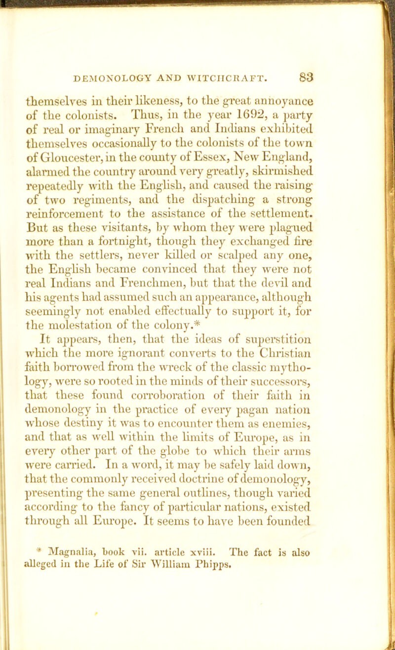 themselves in their likeness, to the gi’eat annoyance of the colonists. Thus, in the year 1692, a party of real or imaginary French and Imhans exhibited themselves occasionally to the colonists of the town of Gloucester, in the county of Essex, New England, alarmed the country around very g-reatly, skirmished repeatedly with the EngUsh, and caused the raising- of two regiments, and the chspatching a strong reinforcement to the assistance of the settlement. But as these visitants, by whom they were plagued more than a foi'tnight, though they exchanged fii*e with the settlers, never killed or scalped any one, the Enghsh became convinced that they were not real IncUans and Frenchmen, but that the devil and his agents had assumed such an appearance, although seemingly not enabled effectually to support it, for the molestation of the colony.* It appears, then, that the ideas of su]ierstition which the more ignoi-ant converts to the Christian faith borrowed from the wreck of the classic mytho- logy, were so rooted in the minds of their successors, that these found corroboration of their faith in demonology in the practice of every pagan nation whose destiny it was to encounter them as enemies, and that as well within the hmits of Europe, as in every other part of the globe to which their arms \vere carried. In a word, it may be safely laid down, that the commonly received doctrine of demonology, presenting the same general outhnes, though vai-ied according to the fancy of particular nations, existed through all Europe. It seems to have been founded * Magnalia, book vii. article xviii. The fact is also alleged in the Life of Sir William Phipps.