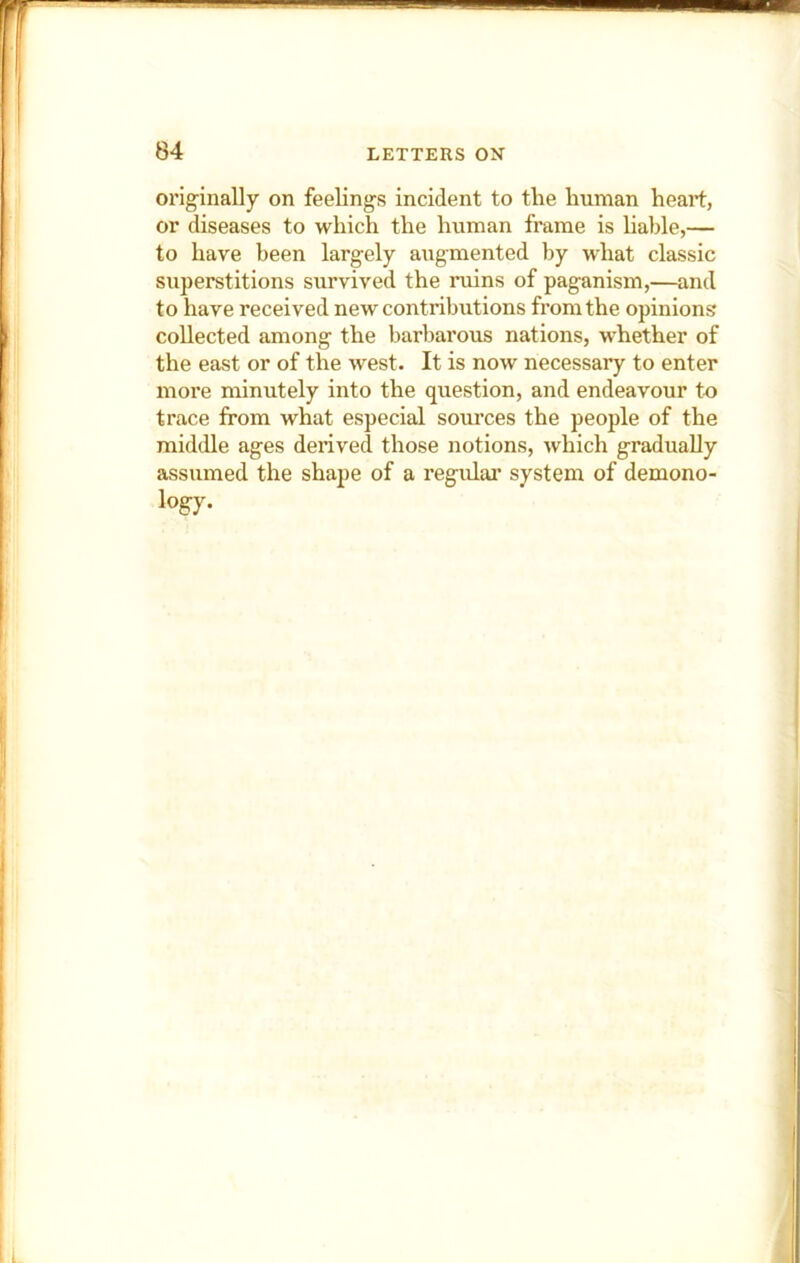 originally on feelings incident to the human heart, or diseases to which the human frame is liable,— to have been largely augmented by what classic superstitions survived the ruins of paganism,—and to have received new contributions from the opinions collected among the barbarous nations, whether of the east or of the west. It is now necessary to enter more minutely into the question, and endeavour to trace from what especial sources the people of the middle ages derived those notions, which gradually assumed the shape of a regular system of demono-