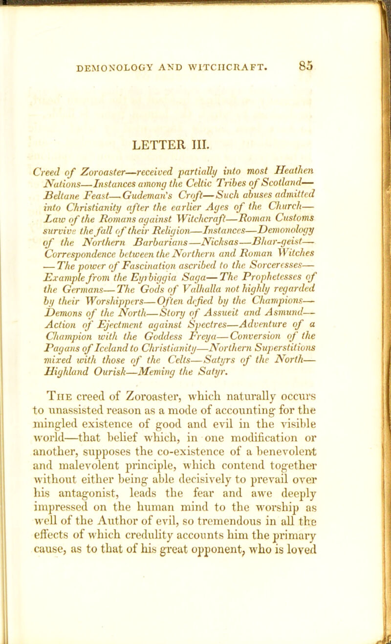 LETTER III. Creed of Zoroaster—received partially into most Heathen Nations—Instances among the Celtic Tribes of Scotland— Beltane Feast—-Gudeman's Croft—Such abuses admitted into Christianity after the earlier Ages of the Church— Faw of the Boinans against Witchcraft—Boinan Customs survive the fall of their Religion—Instances—Demonology of the Northern Barbarians—Nicksas—Bhar-geist—- Correspondence between the Northern and Roman Witches — The power of Fascination ascribed to the Sorceresses— Example from the Eyrbiggia Saga— The Prophetesses of the Germans—The Gods of Valhalla not highly regarded by their Worshippers—Often defied by the Champions— Demons of the North—Story of Assueit and Asmund— Action of Ejectment against Spectres—Adventure of a Champion with the Goddess Frey a—Conversion of the Pagans of Iceland to Christianity—Northern Superstitions mixed with those of the Celts—Satyrs of the North— Highland Ourish—Meming the Satyr. The creed of Zoroaster, which naturally occurs to unassisted reason as a mode of accounting for the mingled existence of good and evil in the visible world—that behef which, in one modification or another, supposes the co-existence of a benevolent and malevolent principle, which contend together without either being able decisively to prevail over his antagonist, leads the fear and awe deeply impressed on the human mind to the worship as well of the Author of evil, so tremendous in all the eft'ects of which credulity accounts him the primaiy cause, as to that of his great opponent, who is loved