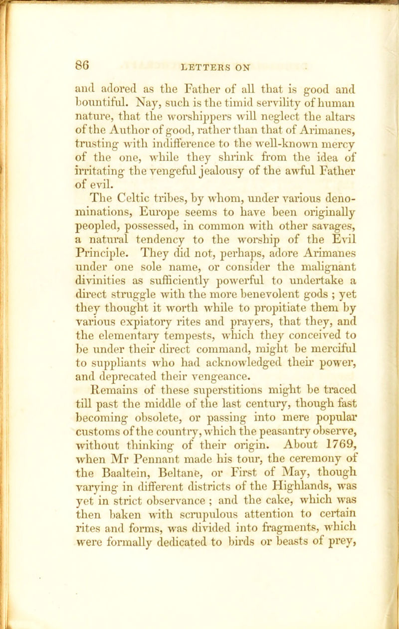 and adored as the Father of all that is good and honntiful. Nay, such is the timid servihty of human nature, that the worshippers will neglect the altars of the Author of good, rather than that of Arimanes, trusting with ijichtference to the w'ell-known mercy of the one, while they shrink from the idea of irritating the vengeful jealousy of the awful Father of evil. The Celtic tribes, by whom, under various deno- minations, Europe seems to have been originally peopled, possessed, in common with other savages, a natural tendency to the worship of the Eril Principle. They did not, perhaps, adore Arimanes under one sole name, or consider the malignant divinities as sufficiently powerful to undertake a direct struggle with the more benevolent gods ; yet they thought it worth while to propitiate them by various expiatory rites and prayers, that they, and the elementary tempests, wdiich they conceived to be under their direct command, might be merciful to supphants who had acknowledged them power, and deprecated their vengeance. Remains of these superstitions might be traced tiU past the middle of the last century, though fast becoming obsolete, or passing into mere popular customs of the country, which the peasantry observe, without thinking of their origin. About 1769, when Mr Pennant made his tour, the ceremony ot the Baaltein, Beltane, or First of May, though varying in different chstricts of the Highlands, was yet in strict observance ; and the cake, which was then baken with scrupulous attention to certain rites and forms, was divided into fragments, which w'ere formally defficated to birds or beasts of prey.