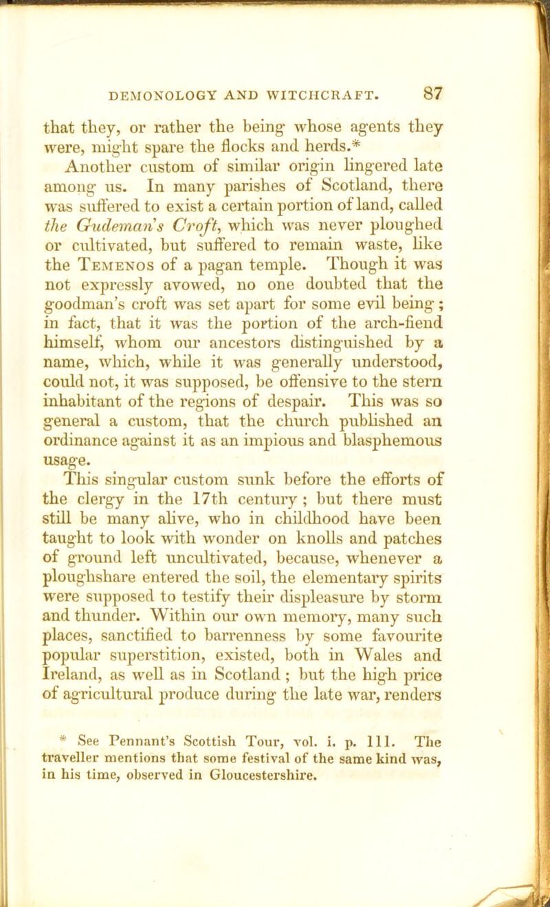 that they, or rather the being whose agents they were, might spare the flocks and herds.* Another custom of similar origin hngex’ed late among us. In many parishes of Scotland, there was suft'ered to exist a certain portion of land, called the Gudemans Croft, which was never ploughed or cultivated, but suffered to remain waste, like the Temenos of a pagan temple. Though it was not expressly avowed, no one doubted that the gooclman’s croft was set apart for some evil being; in fact, that it was the portion of the arch-fiend himself, whom om* ancestors cHstinguished by a name, which, while it was generally understood, could not, it was supposed, be offensive to the stern inhabitant of the regions of despair. This was so general a custom, that the church pubhshed an ordinance against it as an imjnous and blasphemous usage. This singular custom sunk before the efforts of O the clergy in the 17th century ; but there must still be many alive, who in childliood have been taught to look with wonder on knolls and patches of ground left uncultivated, because, whenever a ploughshare entered the soil, the elementary spirits were supposed to testify their displeasure by storm and thunder. Within our own memoi’y, many such places, sanctified to bari’enness by some favourite popular superstition, existed, both in Wales and Ireland, as weU as in Scotland ; but the high pi’ice of agricultural produce during the late war, renders * See Pennant’s Scottish Tour, vol. i. p. 111. The traveller mentions that some festival of the same kind was, in his time, observed in Gloucestershire.