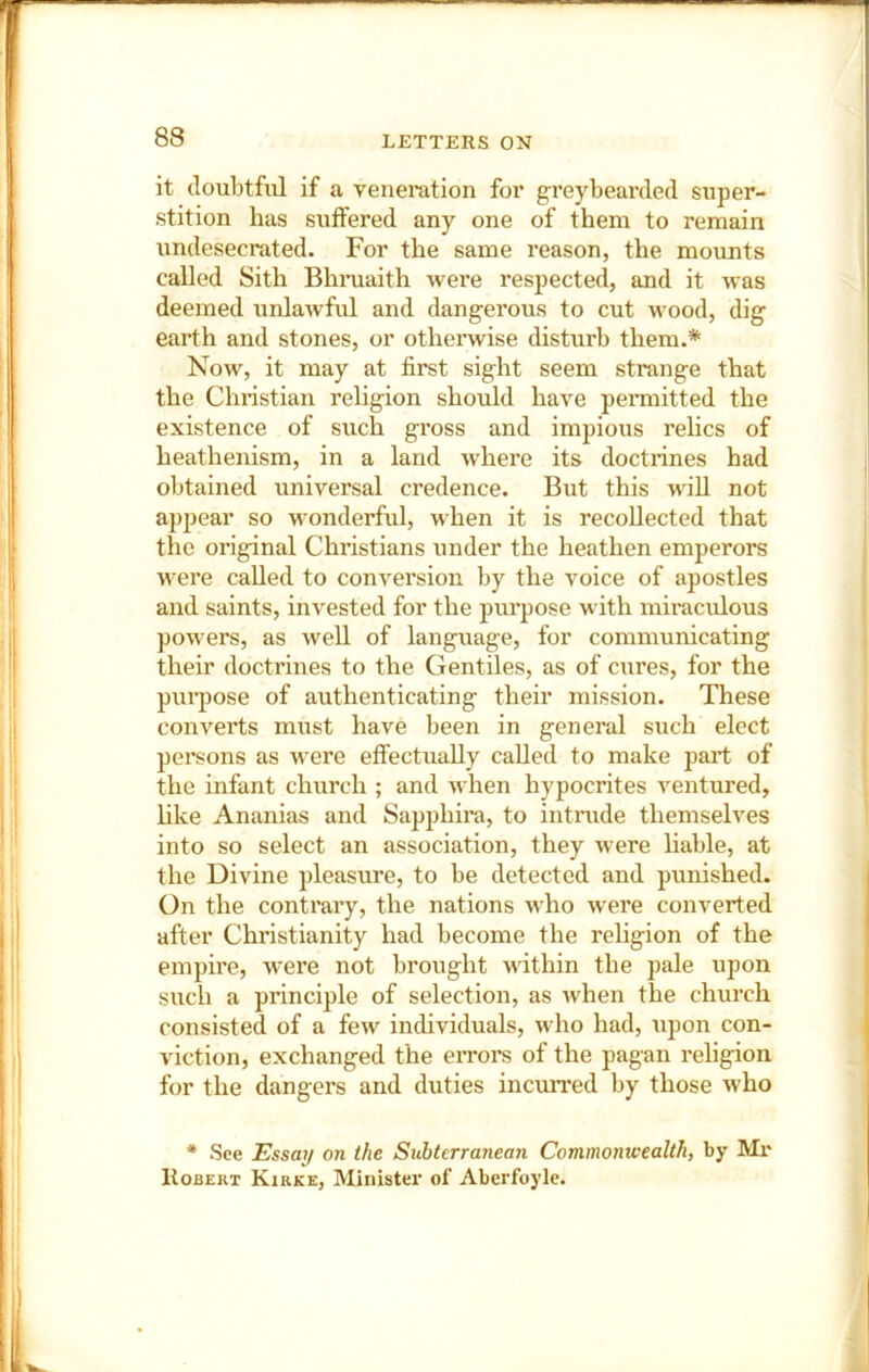 it doubtful if a veneration for greybearded super- stition has suffered any one of them to remain xindesecrated. For the same reason, the momits called Sith Bhiaiaith were respected, and it was deemed unlawful and dangerous to cut wood, dig earth and stones, or othenvise disturb them.* Now, it may at first sight seem strange that the Christian religion should have permitted the existence of such gross and impious relics of heathenism, in a land where its doctrines had obtained universal credence. But this will not appear so wonderful, when it is recollected that the original Christians under the heathen emperors were called to conversion by the voice of apostles and saints, invested for the purpose with miraculous powers, as well of language, for communicating their doctrines to the Gentiles, as of cures, for the purpose of authenticating their mission. These converts must have been in general such elect persons as were effectually called to make part of the infant church ; and when hypocrites ventured, hke Ananias and Sapphira, to intrude themselves into so select an association, they were liable, at the Divine pleasure, to be detected and punished. On the contrary, the nations who were converted after Christianity had become the rehgion of the empire, were not brought within the pale upon such a principle of selection, as when the church consisted of a few individuals, who had, upon con- viction, exchanged the errors of the pagan rehgion for the dangers and duties incxirred by those who * See Essay on the Subterranean Commonwealth, by Mr ItoBERT Kirke, Minister of Aberfoyle.