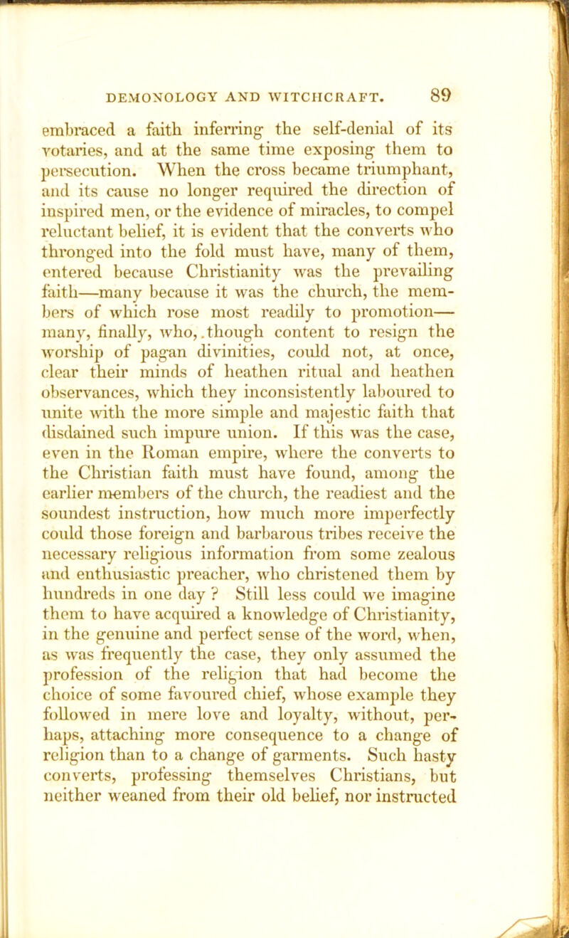 embraced a faith inferring’ the self-denial of its rotaries, and at the same time exposing them to persecution. When the cross became triumphant, and its cause no longer required the direction of inspired men, or the evidence of miracles, to compel reluctant belief, it is evident that the converts who thronged into the fold must have, many of them, entered because Christianity was the prevailing faith—many because it was the church, the mem- bers of which rose most readily to promotion— many, finally, who,.though content to resign the worship of pagan divinities, could not, at once, clear their minds of heathen ritual and heathen observances, which they inconsistently laboured to unite with the more simple and majestic faith that disdained such impure union. If this was the case, even in the Roman empire, where the converts to the Christian faith must have found, among the earlier membei’s of the church, the readiest and the soundest instruction, how much more imperfectly could those foreign and barbarous tribes receive the necessary religious information from some zealous and enthusiastic preacher, who christened them by hundreds in one day ? Still less could we imagine them to have acquired a knowledge of Christianity, in the genuine and perfect sense of the word, when, as was frequently the case, they only assumed the profession of the religion that had become the choice of some favoured chief, whose example they followed in mere love and loyalty, without, per- haps, attaching more consequence to a change of religion than to a change of garments. Such hasty converts, professing themselves Chifistians, but neither w eaned from their old behef, nor instructed