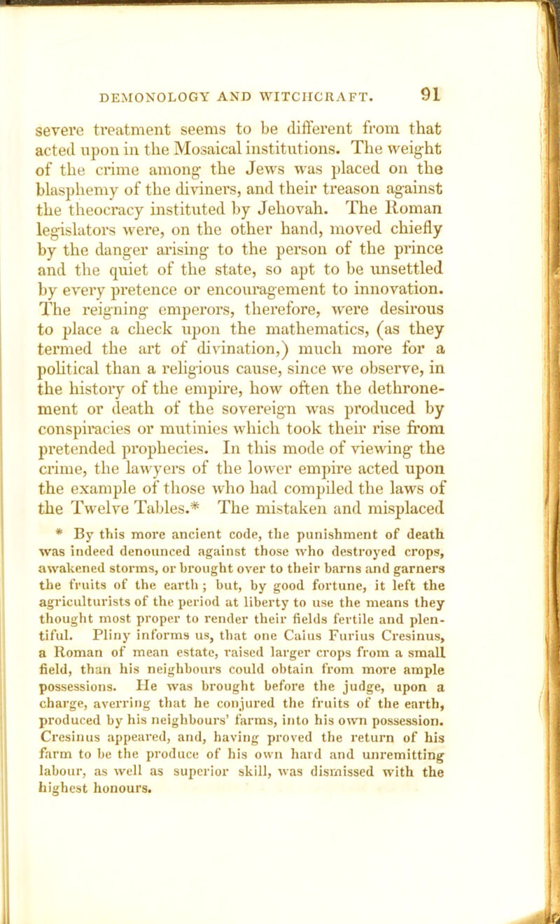 severe ti’eatment seems to be difterent from that acted upon in the Mosaical institutions. The weig-ht of the crime among the Jews was placed on the blasphemy of the di-vdners, and their treason against the theocracy instituted by Jehovah. The Roman legislators were, on the other hand, moved chiefly by the danger arising to the person of the prince and the quiet of the state, so apt to be unsettled by every pretence or encouragement to innovation. The reigning emperors, therefore, were desirous to place a check upon the mathematics, (as they termed the art of divination,) much more for a pohtical than a rehgious cause, since we observe, in the history of the empire, how often the dethrone- ment or death of the sovereign was produced by consph’acies or mutinies which took them rise from pretended prophecies. In this mode of viewing the crime, the lawyers of the lower empire acted upon the example of those who had compiled the laws of the Twelve Tables.* The mistaken and misplaced * By this more ancient code, the punishment of death was indeed denounced against those who destroyed crops, awakened storms, or brought over to their barns and garners the fruits of the earth ; but, by good fortune, it left the agriculturists of the period at liberty to use the means they thought most proper to render their fields fertile and plen- tiful. Pliny informs us, that one Caius Furius Cresinus, a Roman of mean estate, raised larger crops from a small field, than his neighbours could obtain from more ample possessions. He was brought before the judge, upon a charge, averring that he conjured the fruits of the earth, produced by his neighbours’ farms, into his own possession. Cresinus appeared, and, having proved the return of his farm to be the produce of his own hard and unremitting labour, as well as superior skill, was dismissed with the highest honours.