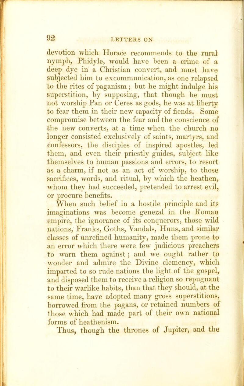 devotion which liorace recommends to the niral nymph, Phidyle, would have been a crime of a deep dye in a Christian convert, and must have subjected him to excommunication, as one relapsed to the lites of paganism; but he might indulge his superstition, by supposing, that though he must not worship Pan or Ceres as gods, he was at liberty to fear them in their new capacity of fiends. Some compromise between the fear and the conscience of the new converts, at a time when the chiu’ch no longer consisted exclusively of saints, mart}TS, and confessors, the chscijjles of inspired apostles, led them, and even their priestly guides, subject hke themselves to human passions and errors, to resort as a charm, if not as an act of worship, to those sacrifices, words, and ritual, by which the heathen, whom they had succeeded, pretended to arrest evil, or procure benefits. When such behef in a hostile principle and its imaginations was become general in the Roman empire, the ignorance of its conquerors, those wild nations, Franks, Goths, Vandals, Huns, and similar classes of imrefined humanity, made them prone to an error which there were few judicious preachers to warn them against; and we ought rather to wonder and admire the Divine clemency, which imparted to so rude nations the hght of the gospel, and chsposed them to receive a rehgion so repugnant to their warhke habits, than that they should, at the same time, have adopted many gross superstitions, hon’owed from the pagans, or retained niunbers of those which had made part of their own national forms of heathenism. Thus, though the thrones of Jupiter, and the