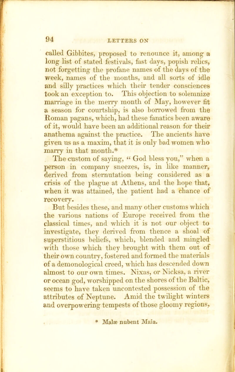 called Gibbites, proposed to renounce it, among a long list of stated festivals, fast days, popish relics, not forgetting the profane names of the days of the week, names of the months, and all sorts of idle and silly practices which their tender consciences took an exception to. This objection to solemnize marriage in the merry month of May, however fit a season for courtship, is also lion’owed from the Roman pagans, which, had these fanatics been aware of it, would have been an additional reason for their anathema against the practice. The ancients have given us as a maxim, that it is only bad women who marry in that month.* The custom of saying, “ God bless you,” when a person in company sneezes, is, in like manner, derived from sternutation being considered as a crisis of the plague at Athens, and the hope that, when it was attained, the patient had a chance of recovery. But besides these, and many other customs which the various nations of Em’ope received fi’om the classical times, and which it is not oiu’ object to investigate, they derived from thence a shoal of superstitious beliefs, which, blended and mingled with those which they brought with them out of their own country, fostered and foirned the materials of a demonological creed, Avhich has descended down almost to our own times. Nixas, or Nicksa, a river or ocean god, worshipped on the shores of the Baltic, seems to have taken uncontested possession of the attributes of Neptune. Amid the twilight winters and overpowering tempests of those gloomy regions. * Malse nubent Maia.