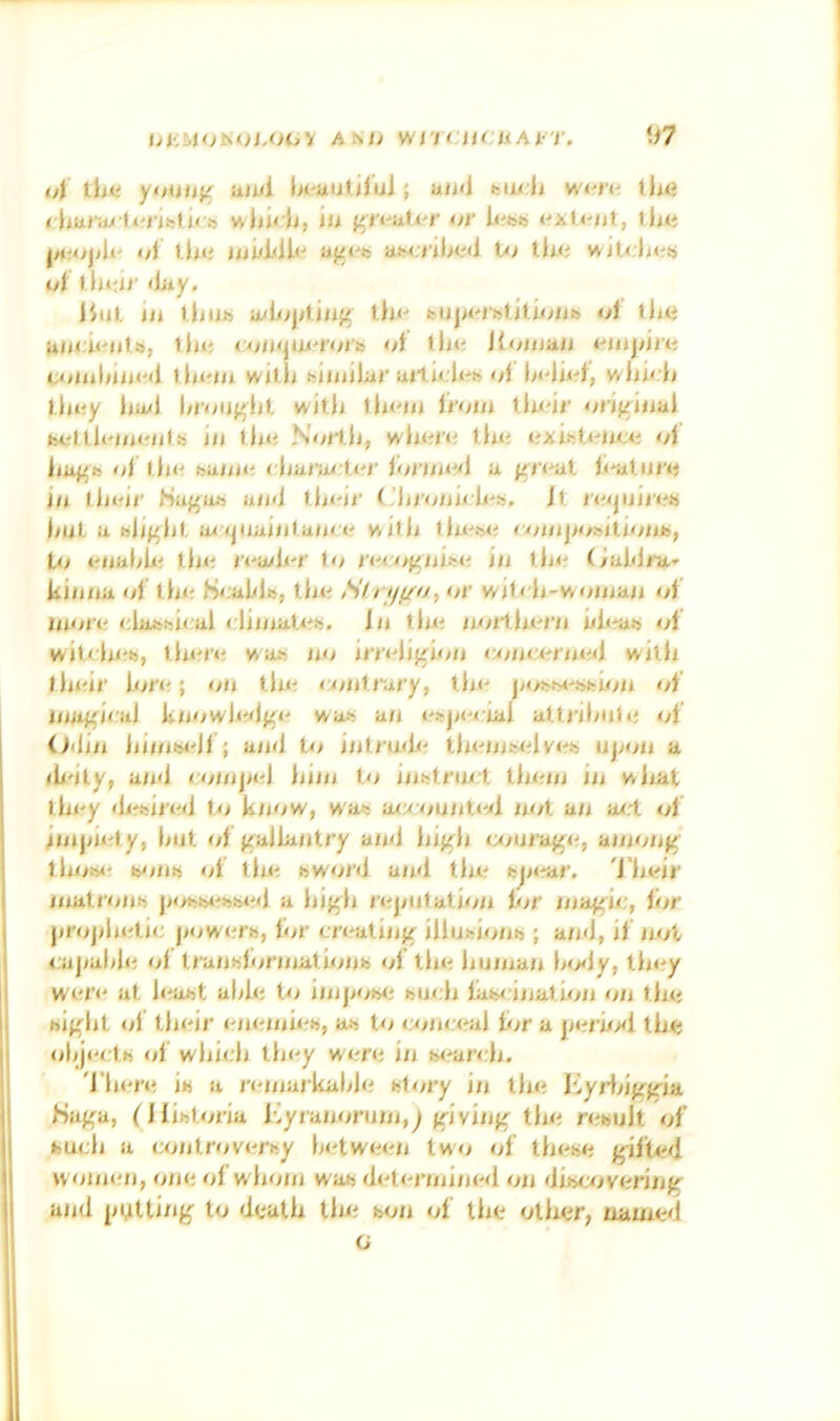 l>i:MONOi,OOV Atsh wn CilCUAl'T. \)7 <4 tli<i youilic iiiui Ix-aiiuful; an<l fciix Ji wt'm th<» < liai’a/ li'i-ifel ire iu f'n-uU-r or lJui oi iImj aj^t'b aiM.jilxi<l U> lk<; vvitdx;!j i4 duti/’ 4iiy. iJiil, m lljiib a/l/;jytiiif5 th<^ buja'iulitify/jis oi the uncii-'ul.is, th»i cijiiijiu'i'ot'i) >4 ill*'? Koiiiaii i-'iiijiirti c*jjuliiiiwl llii'iii wiUi hiiiiilar 'if Ik'IW, wlii' li llii?y lia/1 liioijf'lit wilji IIk'Iii livym tlu'ii' orif^iiial bel lli'iin'iils ill llm Noilli, wliiiii? tliii <lxi^t<'lli;*i ol liuf^b ol lli<? baiiiii rhunirU'r loriiiivi a (ii’i-'at l<'al.iii'« ill llii'ii' (Sa/^iib uii<l ihi'ir ('liioiiii li-b. Jl. ivijiiiii^b liuL a bJj^lil. ai *jiiai/il.aii< 1' willi llu^Wi <yiiiijiOftitioiib, to t^iialyl/^ till? I’l'a/l.or (o ii'<i>}<iiibo in tli< (/aWi’a* kiiiiia of llio Soal/lb, llio Slrijf/n, or wili li-woiiiaii of moil' rlabbii al climatob. Jii llio iioJlhio'ii iiktab of wil<:lii?b, lhi?ro was no irri'lifiioii c*m<:*-rii«^<j with thnir lor<?; on tin? liiiilrary, tlm jxysM'bbhni <yf niaj^iral knowh?*!}^*' wab an objii^iial attrilnih' of Oilin liinib*?li ; ainl to inlrtnlo llionimilvob njnni a ili'ity, a/nl lonijiol hiiii to inbtrin t tlioni in wliat thny <li?fcirwl to know, was ac/ountoii not an act of inijiicty, lint of p;allanlry and liij^li wnra^c, ainonj^ thobi' b/iiitt ol tin? bword and tin? sjn?ar, i'hcir matrons jiosb<?sb<?d a liif'li rcjnifation liir nia^ic, hir jirojiln?tic jiow<?rb, lor civatiiiff illusions ; and, if not cajialih? ol Iranslorniathnis ol tin? liunian Insly, tln?y were at least alih? to iinjiosi? such lascination on the bif(ht ol their enenih?s, as hi coin:<?al lor a jie/'io<l the olijects of which they were in wrarcli. 'I'liere is a reniarkalile sfory in the iiyi'lnVj'ia Hapja, (llistoria hyranoruiii,^/riviiif^ the result of fcuidi a c<introv<?rsy between two of these gifted women, one of whom was determined on dis*;overing- and |iitUi/iff to death tin? son of the other, named G