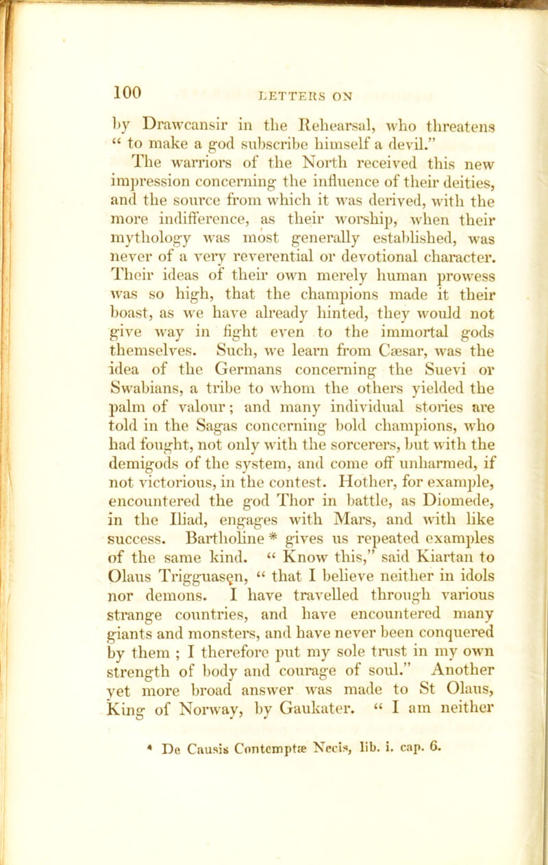 l)y Drawcansir in the Rehearsal, who threatens “ to make a god subscribe himself a devil,” The warriors of the North received this new impression concerning the influence of their deities, and the source from which it was derived, with the more indifference, as their worship, when their mythology was most generally established, was never of a veiy reverential or devotional character. Their ideas of their own merely human prowess Avas so high, that the champions made it their boast, as Ave have already hinted, they Avould not give Avay in fight eA’en to the immortal gods themselves. Such, Ave learn from Caesar, Avas the idea of the Germans concerning the Sue\'i or Swabians, a tribe to Avhom the others yielded the palm of valour; and many individual stories are told in the Sagas concerning bold champions, who had foAight, not only Avith the sorcerers, but Avith the demigods of the system, and come off unharmed, if not Auctorious, in the contest. Hother, for examjjle, encountered the god Thor in battle, as Diomede, in the Iliad, engages Avith Mars, and Avith like success. Barthohne * gives us repeated examples of the same kind. “ Know this,” said Kiartan to Ohms Trigguas^n, “ that I beheve neither in idols nor demons. I have travelled through A'arious strange countries, and have encountered many giants and monstei’s, and have ncA'^er been conquered by them ; I therefore put my sole tnist in my oAvn strength of body and courage of soul.” Another yet more broad ansAver was made to St Olaus, King of Nonvay, by Gaukater. “ I am neither De Causis Contemptw Necis, lib. i. cap. 6. 4