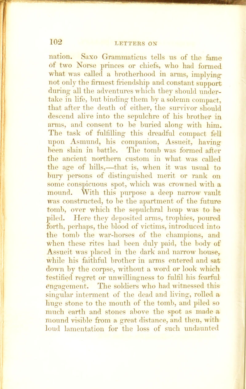 nation. Saxo Grammaticus tells us of the fame Ot two Norse princes or chiefs, who had formed what was called a brotherhood in arms, implying- not only the firmest friendship and constant support during- all the adventures which they should under- take in life, hut binding- them by a solemn compact, that after the d(>ath of either, the survivor should descend alive into the sepulchre of his brother in arms, and consent to be buried along- with him. The task of fulfilling- this dreadful compact fell upon Asmund, his companion, Assueit, having been slain in battle. The tomb was formed after the ancient northern custom in what Avas called the age of hills,—that is, when it Avas usual to bury persons of distinguished merit or rank on some conspicuous spot, Avhich was croAvned with a mound. With this pur^Aose a deep narrow A^aiilt was constructed, to he the apartment of the future tomb, OAmr Avhich the sepulchral heap AA-as to be piled. Here they deposited arms, trophies, poured forth, perhaps, the lilood of victims, introduced into the toml) the AA-ar-horses of the champions, and when these rites had lieen duly paid, the body of Assueit Avas placed in the dark and naiTOAv house, Avhile his faithful brother in arms entered and sat doAvn by the coqise, Avithout a Avord or look Avhich testified regret or nnAvillingness to fidfil his fearful en£>-ao-ement. The soldiers aa-Iio had Avitnessed this C' O singular intennent of the dead and liAung, rolled a huge stone to the mouth of the tomb, and piled so much earth and stones above the spot as made a mound visible from a great distance, and then, Avith loud lamentation for the loss of such undaunted