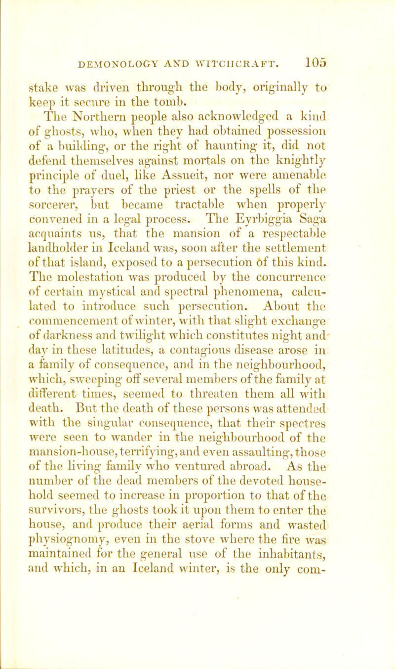 stake ^vas driven through the body, originally to keep it secure in the tomb. The Northern people also acknowledged a kind of ghosts, who, when they had obtained possession of a building, or the right of haunting it, did not defend themselves against mortals on the knightly principle of duel, hke Assueit, nor were amenable to the prayers of the priest or the spells of the sorcerer, but became tractable when properly convened in a legal process. The Eyrbiggia Saga acquaints us, that the mansion of a respectalile landholder in Iceland was, soon after the settlement of that island, exposed to a persecution Cf this kind. The molestation w'as produced bv the concurrence of certain mystical and spectral phenomena, calcu- lated to introduce such persecution. About tlur commencement of wdnter, with that shght exchange of darkness and twilight which constitutes night and' daA' in these latitudes, a contagious disease arose in a family of consequence, and in the neighbourhood, which, sweeping oft' several members of the family at different times, seemed to threaten them all with death. But the death of these persons was attended with the singular consequence, that their spectres were seen to wander in the neighbourhood of the mansion-house, terrifying, and even assaulting, those of the living fiunily who ventured abroad. As the number of the dead members of the devoted house- hold seemed to increase in proportion to that of the survivors, the ghosts took it upon them to enter the house, and produce their aerial forms and wasted physiognomy, even in the stove wdiere the fire w'as maintained for the general use of the inhabitants, and which, in an Iceland winter, is the only com-