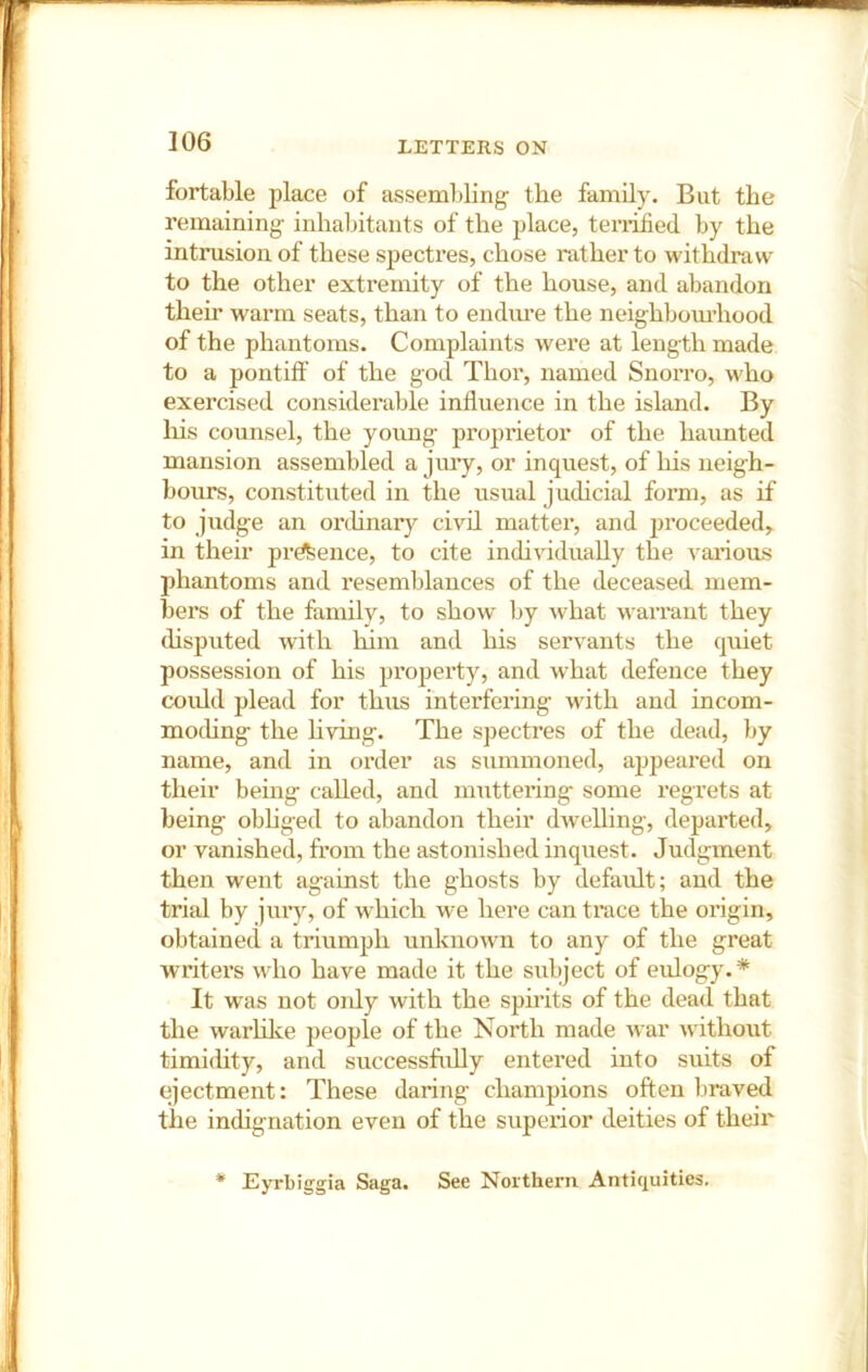 ]06 fortable place of assembling the family. But the remaining- inhabitants of the place, teiTified by the intrusion of these spectres, chose rather to -withdraw to the other extremity of the house, and abandon their warm seats, than to endiu’e the neighbom’hood of the phantoms. Complaints were at length made to a pontiff of the god Thor, named Snorro, who exercised considerable influence in the island. By his counsel, the yoimg proprietor of the haunted mansion assembled a jiuy, or inquest, of his neigh- bom's, constituted in the usual judicial form, as if to judge an orchnar}^ civil matter, and jjroceeded, in their prdfeence, to cite individually the A ai’ious phantoms and resemblances of the deceased mem- bers of the familv, to show by what warrant they disputed wflth him and his servants the quiet possession of his pi’opei'ty, and what defence they could plead for thus interfering- with and incom- mochng the h-ving. The specti’es of the dead, by name, and in order as summoned, appeared on their being called, and muttering some regrets at being obhged to abandon their dAvelling, departed, or vanished, from the astonished inquest. Judgment then went against the ghosts by default; and the trial by jury, of which we here can truce the origin, obtained a triumph unknowm to any of the great writers who have made it the subject of eulogy.* It was not oidy with the spirits of the dead that the warlilce people of the North made war without timidity, and successfully entered into suits of ejectment: These daring champions often braved the indignation even of the superior deities of their * Eyrbiggia Saga. See Northern Antiquities.