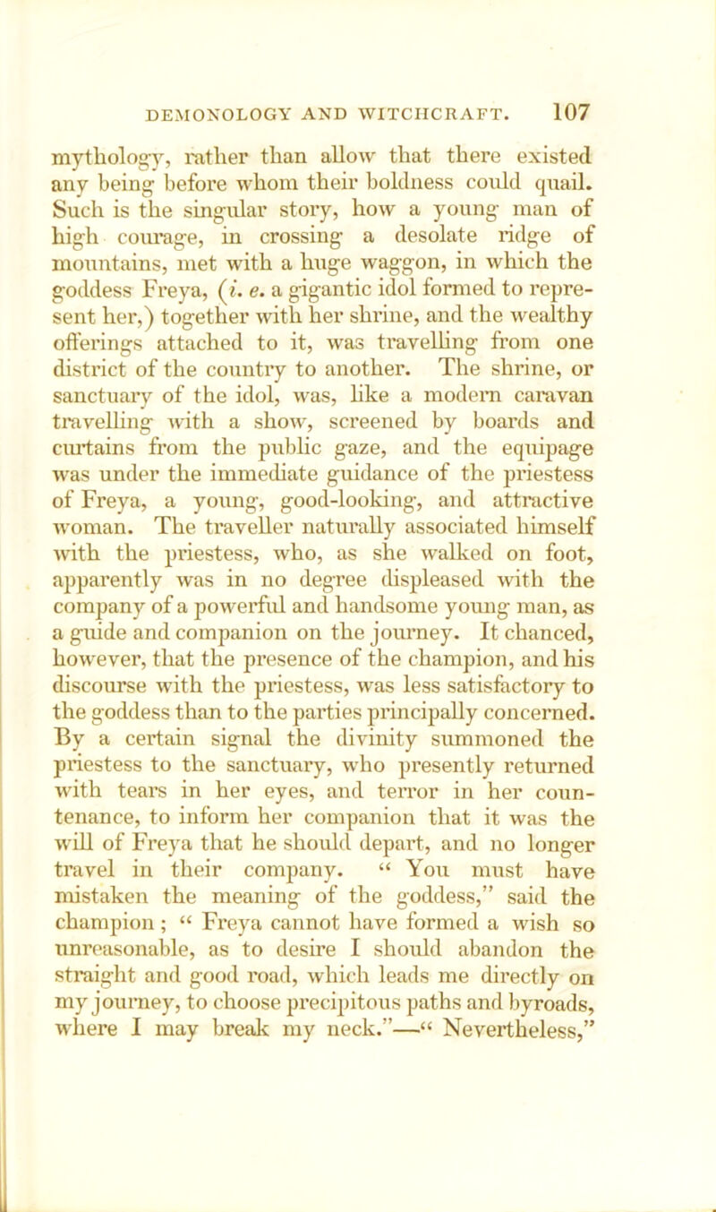 mytholog-y, rather than allow that there existed any being before whom their boldness could quail. Such is the singular story, how a young man of high courage, in crossing a desolate ridge of mountains, met with a huge waggon, in which the goddess Freya, («. e. a gigantic idol formed to repre- sent her,) together with her shrine, and the wesdthy offerings attached to it, was travelhng fi’om one district of the country to another. The shrine, or sanctuary of the idol, was, like a modem caravan travelhng with a show, screened by boards and ciuffains from the pubhc gaze, and the equipage was under the immediate guidance of the priestess of Freya, a young, good-looking, and attractive woman. The traveller naturally associated himself with the priestess, who, as she walked on foot, ajiparently was in no degree displeased with the company of a powerful and handsome young man, as a gnide and companion on the journey. It chanced, however, that the presence of the champion, and his discourse with the priestess, was less satisfactory to the goddess than to the parties principally concerned. By a certain signal the divinity summoned the priestess to the sanctuary, who presently returned with tears in her eyes, and terror in her coun- tenance, to inform her companion that it was the wffl of Freya that he should depai't, and no longer travel in their company. “ You must have mistaken the meaning of the goddess,” said the champion; “ Freya cannot have formed a wish so unreasonable, as to desire I should abandon the straight and good road, which leads me directly on my journey, to choose precipitous paths and byroads, where I may break my neck.”—“ Nevertheless,”