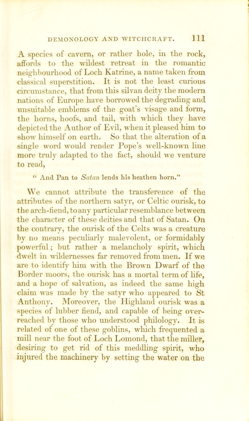 A species of cavern, or rather hole, in the rock, affords to the wildest retreat in the romantic neighbourhood of Loch Katrine, a name taken fi'om classical superstition. It is not the least curious circumstance, that fi'om this silvan deity the modern nations of Europe have borrowed the degrading and unsuitable emblems of the goat’s visage and form, the horns, hoofs, and tad, with which they have depicted the Author of Evd, when it pleased hmi to show himself on earth. So that the alteration of a single word woidd render Pope’s well-known Hne more truly adajited to the fact, should we venture to read, “ And Pan to Satan lends his heathen horn.” We cannot attribute the transference of the attributes of the northern satyr, or Celtic ourisk, to the arch-ffend, to any jiarticidar resemblance between the character of these deities and that of Satan. On the contrary, the ourisk of the Celts was a creature by no means pecuharly malevolent, or formidably powerful; but rather a melancholy spirit, which dwelt in -vrildernesses far removed from men. If we are to identify him with the Brown Dwarf of the Border moors, the ourisk has a mortal term of hfe, and a hope of salvation, as indeed the same high claim was made liy the satyr who appeared to St Anthony. Moreover, the Highland ovmsk was a species of lubber fiend, and capable of being ovei*- reached by those who understood philology. It is related of one of these golihns, wdiich frequented a mill near the foot of Loch Lomond, that the miller, desmng to get rid of this meddhng spirit, who injured the machinery by setting the water on the