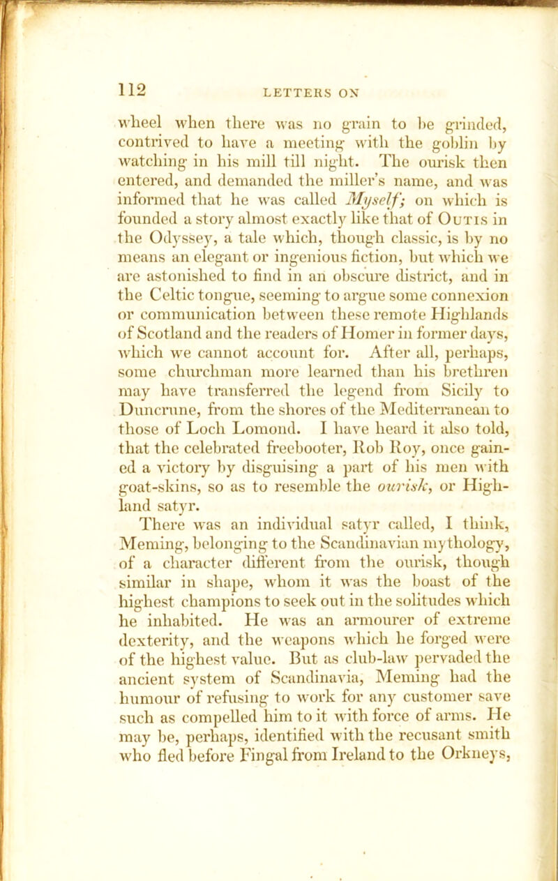 wheel when there was no grain to lie g-iincled, contrived to hare a meeting with the gol)lin by watching in his mill till night. The ourisk then entered, and demanded the miller’s name, and was informed tliat he was called Myself; on which is founded a story almost exactly hke that of Outis in the Odyssey, a tale which, though classic, is by no means an elegant or ingenious fiction, but which we are astonished to find in an obscure chstrict, and in the Celtic tongue, seeming to argue some connexion or communication between these remote Highlands of Scotland and the readers of Homer in former days, which we cannot account for. After all, perhaps, some chm’chman more learned than his brethren may have transferred the legend from Sicily to Duncnme, from the shores of the Mediterranean to those of Loch Lomond. 1 have heard it idso told, that the celebrated freebooter, Rob Roy, once gain- ed a victory by thsguising a part of his men with goat-skins, so as to resemble the ourisk, or High- land satyr. There was an individual satyr called, I think, Meming, belonging to the Scandinavian mythology, of a character thft’erent from the ourisk, thoxigh similar in shape, whom it was the boast of the highest champions to seek out in the sohtudes which he inhabited. He was an armourer of extreme dexterity, and the weapons which he forged were of the highest value. But as club-law pervaded the ancient system of Scandinavia, Meming had the humour of refusing to work for any customer save such as compelled him to it Avith force of arms. lie may be, perhaps, identified with the recusant smith w’ho fledbefoi'e Fingal from Ireland to the Orkneys,