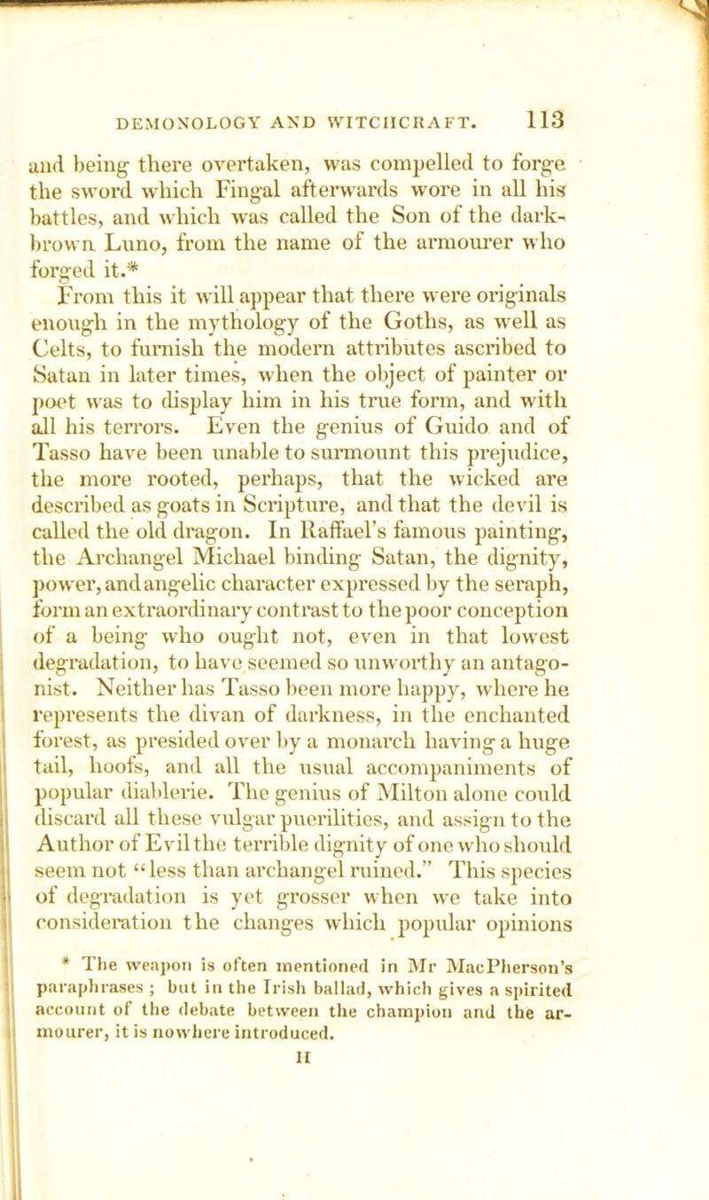 and being there overtaken, was compelled to forge the sword which Fingal afterwards wore in aU his battles, and which was called the Son of the dark- browa Luno, from the name of the armoui’er who forged it.* From this it will appear that there were originals enough in the mythology of the Goths, as well as Celts, to furnish the modern attiibutes ascribed to Satan in later times, when the object of painter or p<x't was to chsplay him in his time form, and with all his terrors. Even the genius of Guido and of Tasso have been unable to surmount this prejudice, the more rooted, perhaps, that the wicked are described as goats in Scripture, and that the devil is called the old dragon. In llatfael’s famous painting, the Archangel Michael binding Satan, the dignity, power, and angelic character expressed by the seraph, form an extraordinary contrast to the poor conception of a being who ought not, even in that lowest degradation, to have seemed so unworthy an antago- nist. Neither has Tasso been more happy, where he represents the divan of darkness, in the enchanted forest, as presided over by a monarch having a huge tail, hoofs, and all the usual accompaniments of 11 popular diaVderie. The genius of Milton alone could discard all these vulgar puerilities, and assign to the I Author of Evil the terrible dignity of one who should 1 seem not “ less than archangel ruined.” This species •' of degradation is yet grosser when we take into consideration the changes which popular opinions * The weapon is often mentioned in Mr MacPherson’s paraplirases ; but in the Irish ballad, which gives a spirited accontit of the debate between the champion and the ar- mourer, it is nowhere introduced. a ,1