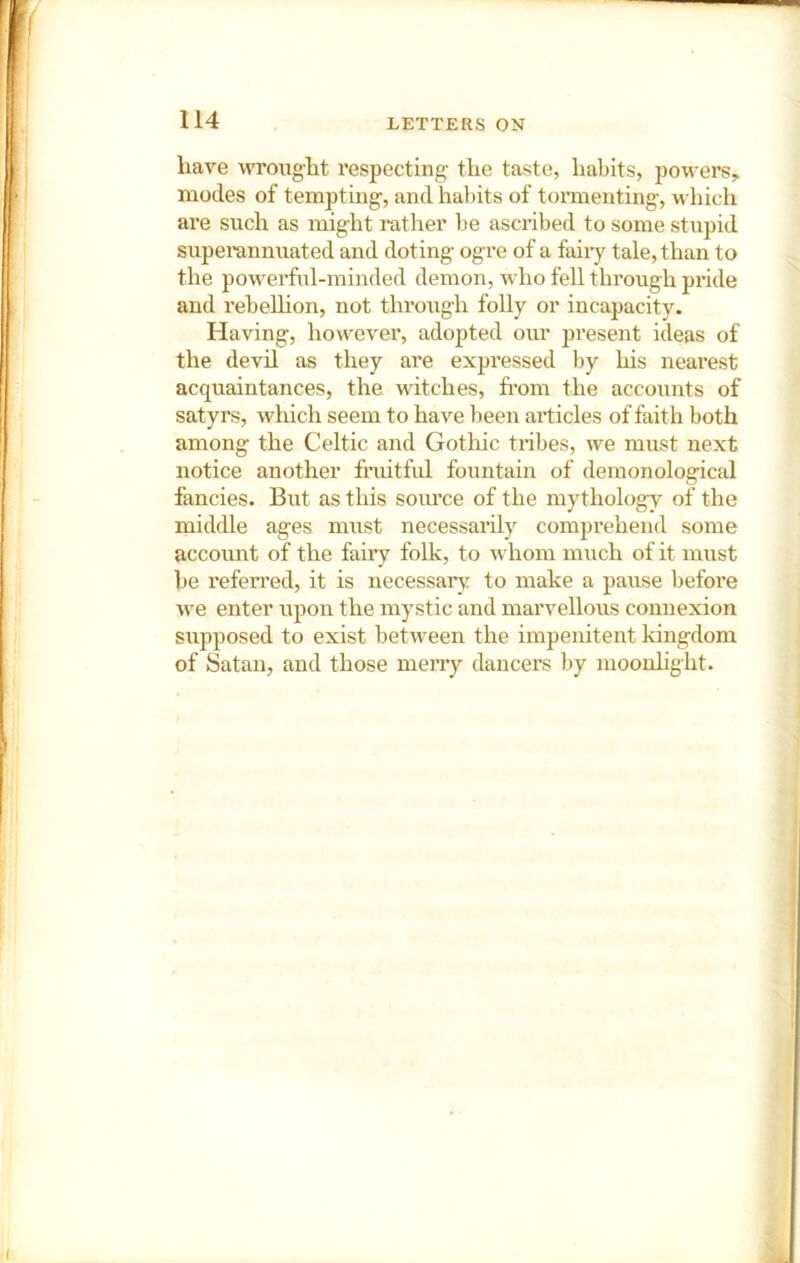 have wrought respecting the taste, habits, powers, inodes of tempting, and habits of tormenting, which are such as might rather be ascribed to some stupid superannuated and doting ogre of a faiiy tale, than to the powerful-minded demon, who fell through pride and rebeUion, not through folly or incapacity. Having, however, adopted our jiresent ideas of the devil as they are expressed by his nearest acquaintances, the witches, from the accounts of satyrs, which seem to have been articles of faith both among the Celtic and Gothic tribes, we must next notice another fruitful fountain of demonological fancies. But as this source of the mythology of the middle ages must necessarily comprehend some account of the faiiy folk, to whom much of it must he referred, it is necessary to make a pause before we enter upon the mystic and marvellous connexion supposed to exist between the impenitent kingdom of Satan, and those merry dancers by moonlight.