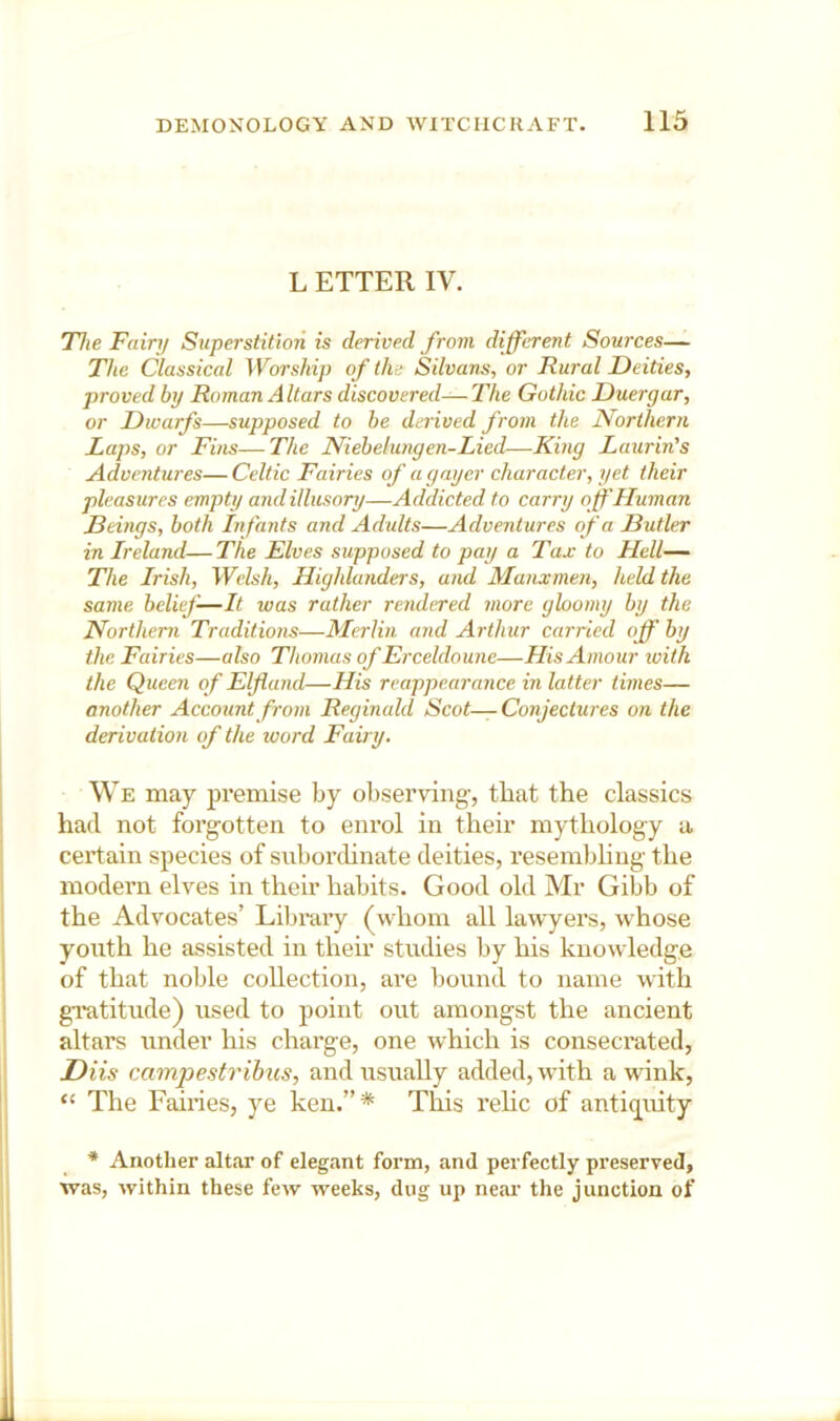 L ETTER IV. The Fairij Superstition is derived from different Sources— The Classical Worship of the Silvans, or Rural Deities, proved by Roman Altars discovered—The Gothic Duergar, or Dwarfs—supposed to be derived from the Northern Laps, or Fins—The Niebelungen-Lied—King Laurin's Adventures— Celtic Fairies of a gayer character, yet their pleasures empty and illusory—Addicted to carry off Human Deings, both Infants and Adults—Adventures of a Hutler in Ireland—The Elves supposed to pay a Tax to Hell— The Irish, Welsh, Highlanders, and Manxmen, held the same belief—It was rather rendered more gloomy by the Northern Traditions—Merlin and Arthur carried off by the Fairies—also Thomas of Erceldoune—His Amour with the Queen of Elf and—His reappearance in latter times— another Account from Reginald Scot—Conjectures on the derivation of the word Fairy. We may premise by observing-, that the classics had not forgotten to enrol in their mythology a certain species of snborchnate deities, resembling the modern elves in their habits. Good old Mr Gibb of the Advocates’ Librai’y (whom all lawyers, whose youth he assisted in then- studies by his knowledge of that noble collection, are Ijound to name with gratitude) used to point out amongst the ancient altars under his charge, one which is consecrated, Diis campestrihus, and usually added, with a wink, “ The Fairies, ye ken.”* Tliis rehc of antiq^uity * Another altar of elegjint foi-m, and perfectly preserved, was, within these few weeks, dug up neai- the junction of