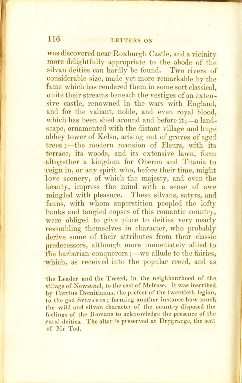 was discovered near Roxburgli Castle, and a vicinity more delig-litfuUy appropriate to the abode of the silvan deities can hartUy be found. Two rivers of considerable size, made yet more remarkable by the fame which has rendered them in some sort classical, unite their streams beneath the vestiges of an exten- sive castle, renowned in the wars with England, and for the valiant, noble, and even royal blood, which has been shed around and before it;—a land- scape, ornamented with the distant village and huge abbey tower of Kelso, arising out of groves of aged trees ;—the modern mansion of Fleurs, with its terrace, its woods, and its extensive lawn, form altogether a kingdom for Oberon and Titania to reign in, or any spirit who, before their time, might love scenery, of which the majesty, and even the beauty, impress the mind with a sense of awe mingled with pleasure. These silvans, satyrs, and fauns, with whom superstition peopled the lofty I'anks and tangled copses of this romantic country, were obliged to give place to deities very nearly resembling themselves in character, who probably derive some of their attributes from their classic predecessors, although more immediately allied to the barbarian conqxierors ;—we allude to the fairies, which, as received into the popular creed, and as tlie Leader and the Tweed, in the neighbourhood of the village of Newstead, to the east of Melrose. It was inscribed by Carrius Domitianus, the prefect of the twentieth legion, to the god Sylvanus; forming another instance how much the wild and silvan character of the country disposed the feelings of the Romans to acknowledge the presence of the rural deities. The altar is preserved at Drygrange, the seat of Mr Tod.