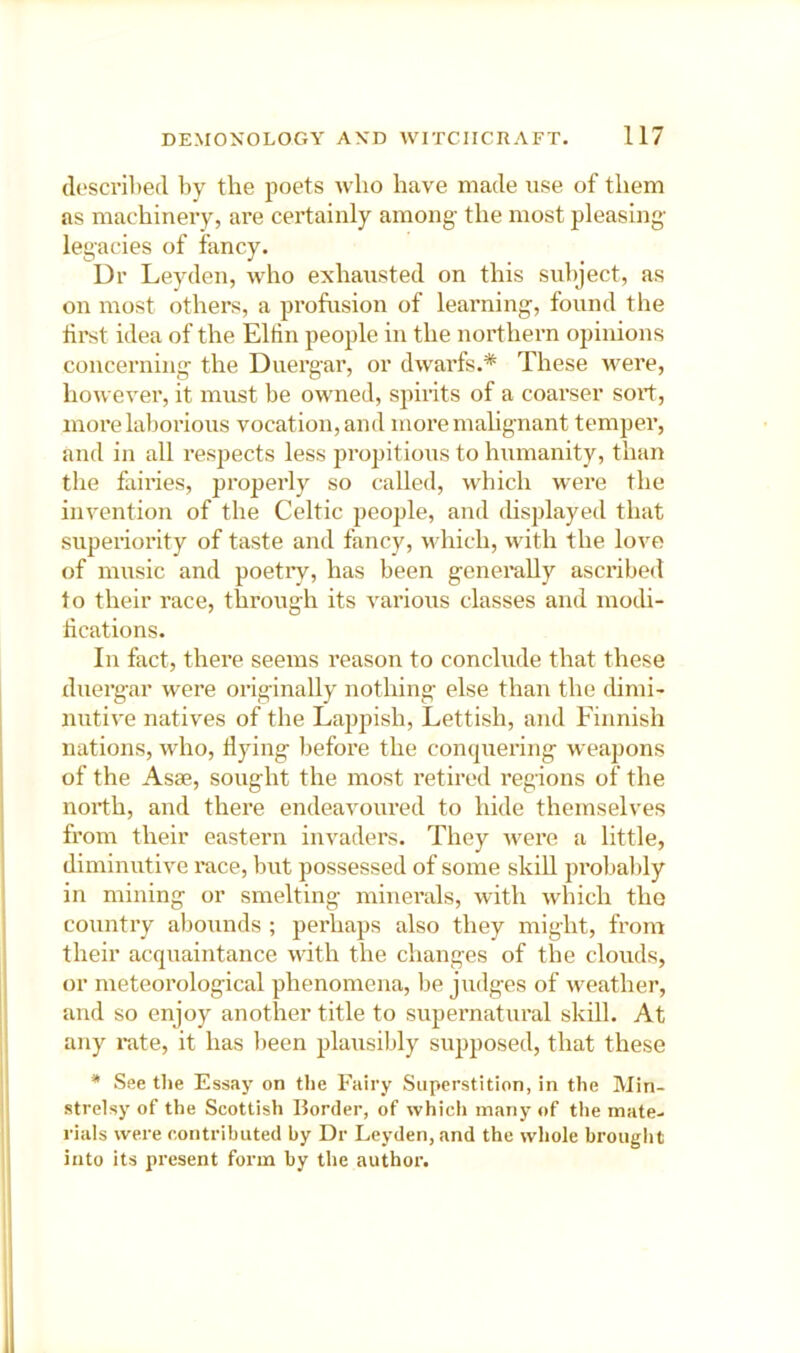 described by the poets who have made use of them as machinery, ai'e certainly among- the most pleasing- legacies of fancy. Dr Levden, who exhausted on this subject, as on most others, a profusion of learning, found the hi-st idea of the Eltin people in the northern opinions conceiTiing the Duergar, or dwarfs.* These were, however, it must be owned, spirits of a coarser sort, more laborious vocation, and more malignant temper, and in all respects less propitious to humanity, than the fairies, properly so called, which were the invention of the Celtic people, and displayed that superiority of taste and fancy, which, with the love of music and poeti-y, has been generally ascribed to their race, through its various classes and modi- hcations. In fact, there seems reason to conclude that these duergar were originally nothing else than the dimi- nutive natives of the Lajipish, Lettish, and Finnish nations, who. Hying before the conquering weapons of the Asse, sought the most retired regions of the north, and there endeavoured to hide themselves from their eastern invaders. They were a little, diminutive race, but possessed of some skill probably in mining or smelting minerals, with which the country abounds ; perhaps also they might, from their acquaintance with the changes of the clouds, or meteorological phenomena, be judges of Aveather, and so enjoy another title to supei’natural skill. At any i*ate, it has been plausibly supposed, that these * See the Essay on the Fairy Superstition, in the Min- strelsy of the Scottish Border, of which many of the mate- rials were contributed by Dr Leyden, and the wliole brouglit into its present form by the author.