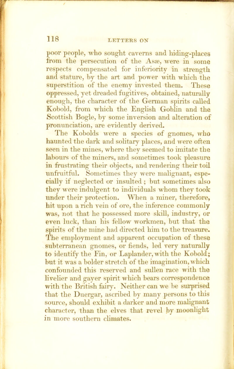 j)oor people, who soiig-ht caverns and hiding-places from the persecution of the Asae, were in some respects compensated for inferiority in strength and stature, hy the art and power with wdiich the superstition of the enemy invested them. These oppressed, yet dreaded fugitives, olitained, naturally enough, the character of the German spirits called Koimld, from which the English Goblin and the Scottish Bogle, by some inversion and alteration of pronunciation, are evidently derived. The Kobolds were a species of gnomes, wTo haunted the dark and solitary places, and were often seen in the mines, wdiere they seemed to imitate the labours of the miners, and sometimes took pleasure in friistrating their objects, and rendering their toil unfruitful. Sometimes they were malignant, espe- cially if neglected or insulted; but sometimes also they w^ere indulgent to individuals whom they took under their protection, ^^^len a miner, therefore, hit upon a rich vein of ore, the inference commonly was, not that he possessed more sldll, industry, or even luck, than his fellow' w^orkmen, but that the spirits of the mine had directed him to the treasure. The em^ftoyment and apparent occupation of these subterranean gnomes, or fiends, led very naturally to identify the Fin, or Laplander, wfith the Kobold; but it was a bolder stretch of the imagination, which confounded this reserved and sullen race wfith the livelier and gayer spirit which bears correspondence with the British fairy. Neither can we lie surprised that the Diiergar, ascribed Ijy many persons to this source, should exhibit a darker and more mahgnant character, than the elves that re^'el by moonhght in more southern climates.