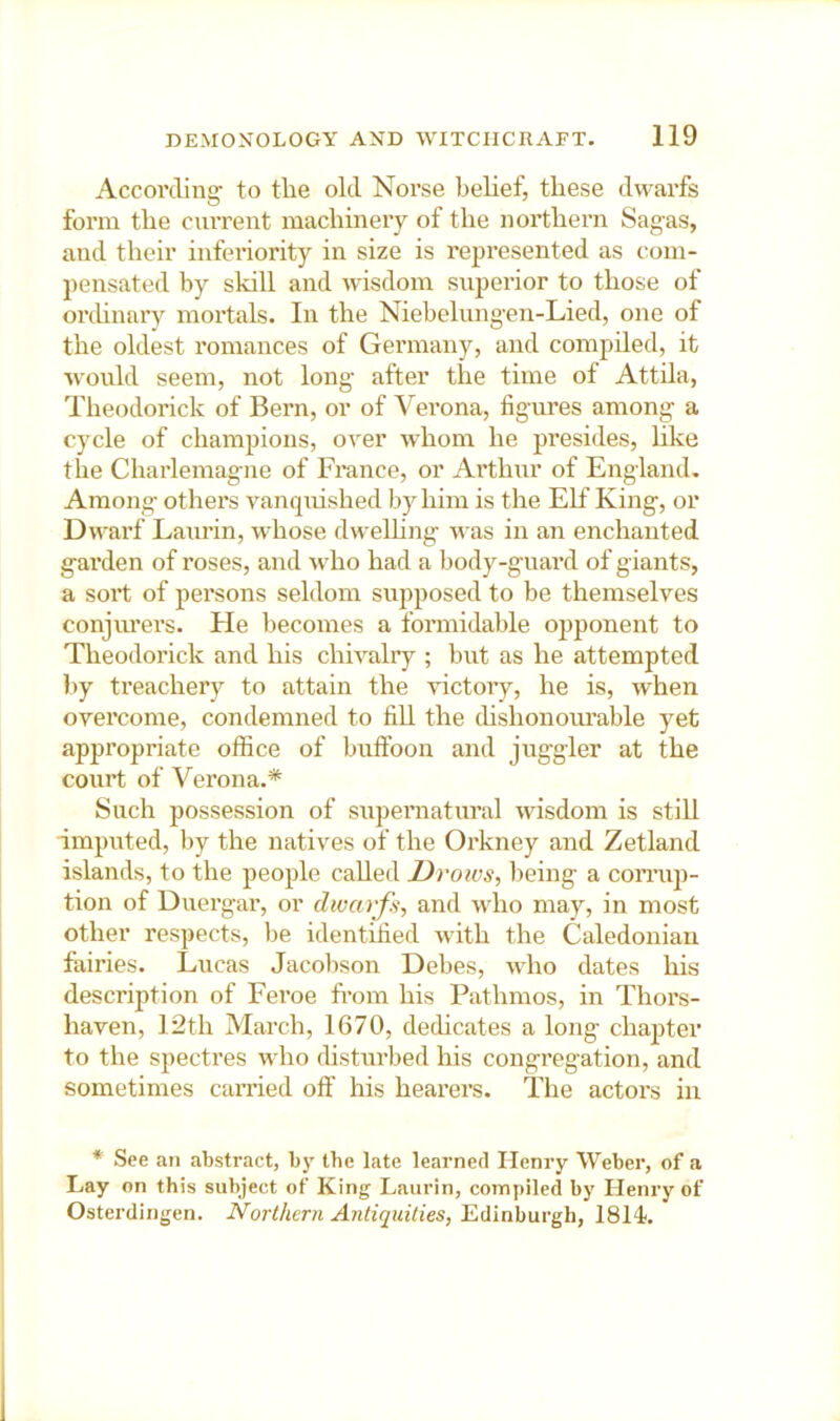 According- to the old Norse belief, these dwarfs form the current machinery of the northern Sagas, and their inferiority in size is represented as com- pensated by skill and wisdom superior to those of orchnai’y mortals. In the Niebelungen-Lied, one of the oldest romances of Germany, and compiled, it would seem, not long after the time of Attila, Theodorick of Bern, or of Verona, figures among a cycle of champions, over whom he presides, like the Charlemagne of France, or Arthur of England, Among others vanquished by him is the Elf King, or Dwarf Laurin, whose dwelhng was in an enchanted garden of roses, and who had a body-guard of giants, a sort of persons seldom sujiposed to be themselves conjm’ers. He becomes a formidable opponent to Theodorick and his chivalry ; but as he attempted l)y treachery to attain the victory, he is, when ovei'come, condemned to fill the thshonourable yet appropriate office of buffoon and juggler at the court of Verona,* Such possession of supernatural wisdom is still imputed, by the natives of the Oi'kney and Zetland islands, to the people called Drows, being a comiji- tion of Duergar, or dwarfs, and who may, in most other respects, be identified with the Caledonian fairies. Lucas Jacobson Debes, who dates his description of Feroe from his Pathmos, in Thors- haven, 12th March, 1670, dedicates a long chapter to the spectres who disturbed his congregation, and sometimes carried off his hearers. The actors in * See an abstract, bj' the late learned Henry Weber, of a Lay on this subject of King Laurin, compiled by Henry of Osterdingen. Northern Antiquities, Edinburgh, ISlk