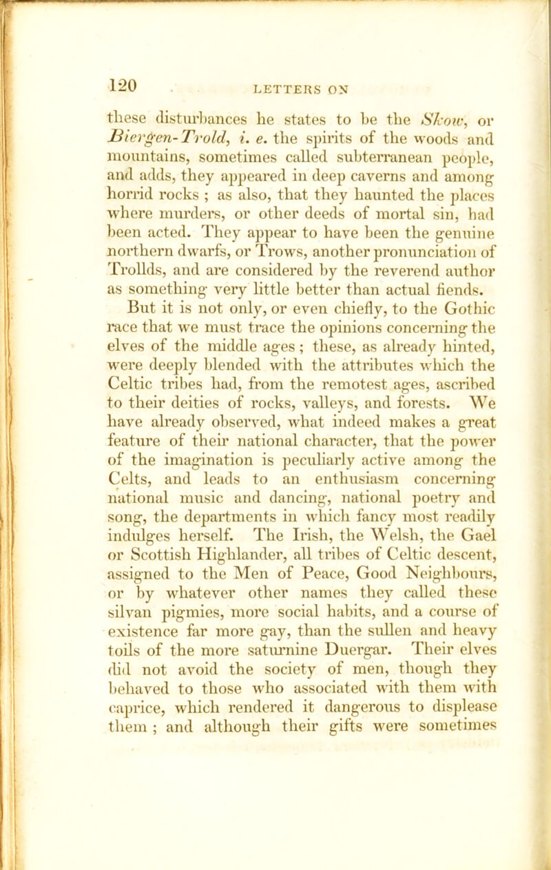 these (listiu’l)ances he states to be the Skotv, or l^iergen-Trold, i. e. the sj^irits of the woods and mountains, sometimes called subterranean people, and adds, they appeared in deep caverns and among horrid rocks ; as also, that they haunted the places where murders, or other deeds of mortal sin, had been acted. They appear to have been the genuine northern dwarfs, or Trows, another pronunciation of Trollds, and are considered by the reverend author as something very little better than actual fiends. But it is not only, or even chiefly, to the Gothic race that we must trace the opinions concerning the elves of the middle ages; these, as already hinted, were deejfly blended with the attributes which the Celtic tribes had, from the remotest ages, ascribed to their deities of rocks, valleys, and forests. We have already observed, what indeed makes a great feature of their national character, that the power of the imagination is peculiarly active among the Celts, and leads to an enthusiasm concerning national music and dancing, national poetry and song, the departments in which fancy most readily indidges hei’self. The Irish, the Welsh, the Gael or Scottish Highlander, all tribes of Celtic descent, assigned to the Men of Peace, Good Neighbours, or by whatever other names they called these silvan pigmies, more social habits, and a course of existence far more gay, than the sullen and heavy toils of the more satimnine Duergar. Their elves did not avoid the society of men, though they l)ehaved to those who associated with them with caprice, which rendered it dangerous to displease them ; and although their gifts were sometimes