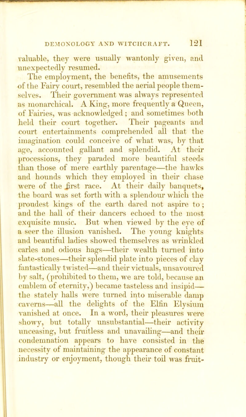 valuable, they were usually wantonly given, and unexpectedly resumed. The employment, the benefits, the amusements of the Fairy court, resembled the aerial people them- selves. Their government was always represented as monai’chical. A King, more frequently a Queen, of Fairies, was acknowledged; and sometimes both held their court together. Their pageants and court entertainments comprehended all that the imagination could conceive of what was, by that ago, accounted gallant and splendid. At then.' })rocessions, they paraded more beautiful steeds than those of mere earthly parentage—the hawks and hounds which they employed in their chase were of the Jirst race. At their daily banquets, the board was set forth with a splendoiu' which the proudest kings of the earth dared not aspire to ; and the hall of their dancers echoed to the most exquisite music. But Avhen viewed by the eye of a seer the illusion vanished. The young knights and beaiitiful ladies showed themselves as wrinlded carles and odious hags—their wealth turned into slate-stones—their splendid plate into pieces of clay fantastically twisted—and their victuals, unsavoured by salt, (pi’ohibited to them, we are told, because an emblem of eternity,) became tasteless and insipid— the stately halls were turned into miserable damp caverns—all the delights of the Elfin Elysium vanished at once. In a word, their pleasures were showy, but totally imsubstantial—their acti’sdty unceasing, but fi’uitless and unavailing—and their condemnation appears to have consisted in the necessity of maintaining the appeai’ance of constant industry or enjoyment, though their toil was fruit-