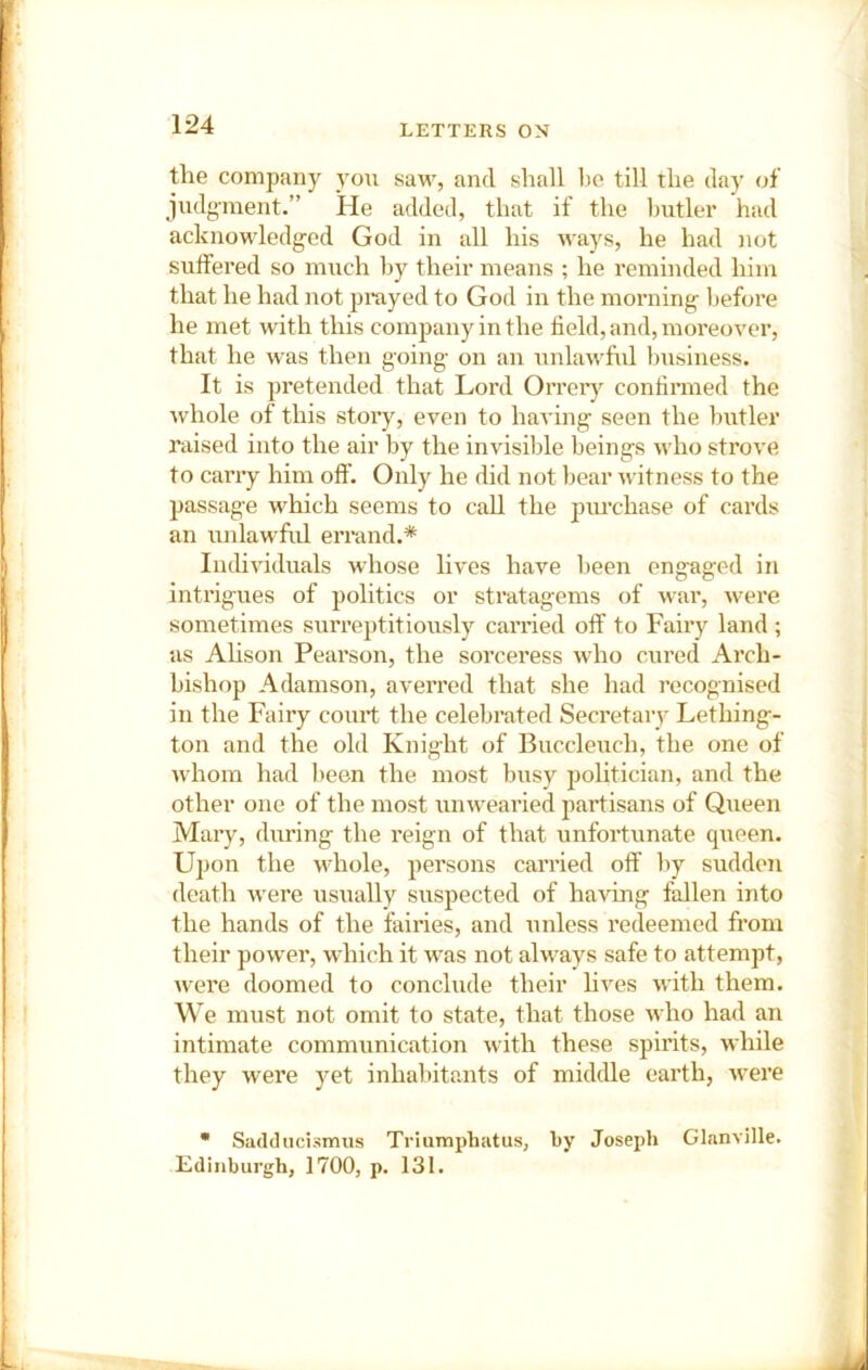 the company you saw, and shall 1)0 till the day of judg-ment.” He added, that if the butler had acknowledged God in all his ways, he had not suffered so much by their means ; he reminded him that he had not prayed to God in the morning before he met with this company in the field, and, moreover, that he was then going on an tmlau'ful business. It is pretended that Lord Orreiy confirmed the whole of this story, even to having seen the butler raised into the air by the invisible beings who strove to cany him otf. Only he did not bear witness to the passage which seems to call the pm-chase of cards an unlawful errand.* Individuals whose lives have been engaged in intrigues of politics or stratagems of war, were sometimes surreptitiously carried off to Fairy land ; as Ahson Pearson, the sorceress who cured Arch- bishop Adamson, averred that she had recognised in the Fairy couit the celebrated Secretary Lething- ton and the old Knight of Buccleuch, the one of whom had been the most busy politician, and the other one of the most unwearied jiartisans of Queen Mary, during the reign of that unfortunate queen. U] )on the whole, persons carried otf by sudden death were usually suspected of having fallen into the hands of the fairies, and unless redeemed from their power, which it was not always safe to attempt, were doomed to conclude their hves with them. We must not omit to state, that those who had an intimate communication with these spirits, while they were yet inhabitants of middle earth, were • Sadducismus Triumphatus, by Joseph Glanville. Edinburgh, 1700, p. 131.