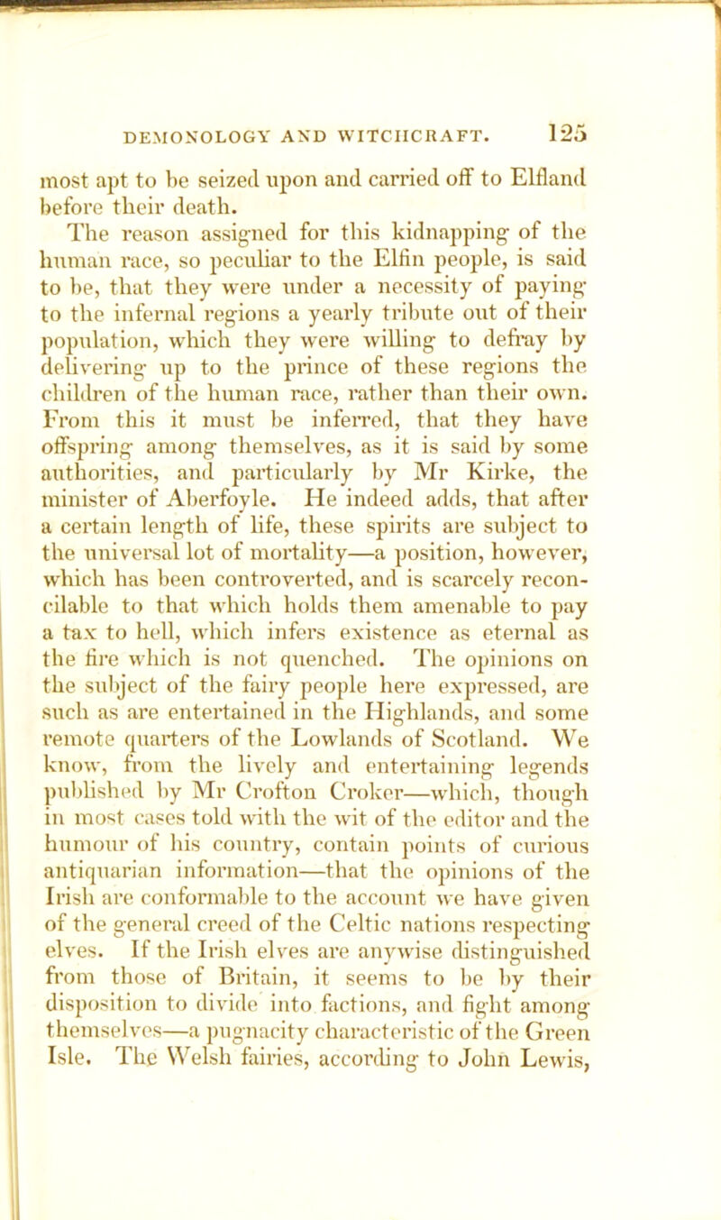 most apt to he seized upon and carried off to Elfland before their death. The reason assigned for this kidnapping’ of the human race, so pecuhar to the Ellin people, is said to be, that they were under a necessity of paying to the infernal regions a yearly tribute out of their population, which they were willing to defi’ay by delivering up to the prince of these regions the children of the himian race, rather than their own. From this it must be infeiTed, that they have offspring among themselves, as it is said by some authorities, and particularly by Mr Kirke, the minister of Alierfoyle. He indeed adds, that after a certain length of life, these spirits are subject to the universal lot of mortahty—a position, however, which has been controverted, and is scarcely recon- cilable to that which holds them amenable to pay a tax to hell, which infers existence as eternal as the lire which is not quenched. The opinions on the subject of the fairy people here expressed, are such as are entertained in the Highlands, and some remote quarters of the Lowlands of Scotland. We know, from the lively and entertaining legends published by Mr Crofton Croker—which, though in most cases told with the wit of the editor and the humour of his country, contain points of curious antiquarian information—that the opinions of the Irish are conformable to the account we have given of the genei’al creed of the Celtic nations respecting elves. If the Irish elves are anywise fhstinguished from those of Britain, it seems to be by their disposition to divide into factions, and fight among themselves—a pugnacity characteristic of the Green Isle. The Welsh fairies, accorthng to John Lewis,