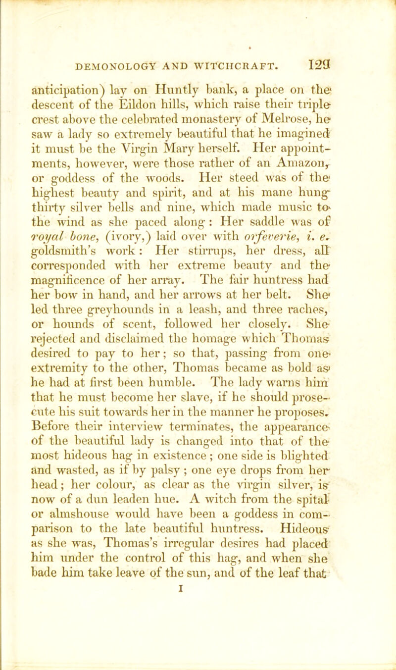 anticipation) lay on Hnntly bank, a place on the- descent of the Eildon hills, which raise their triple crest above the celebrated monastery of Melrose, he saw a lady so extremely beautiful that he imagined it must be the Virgin Mary herself. Her appoint- ments, however, were those rather of an Amazon^ or goddess of the woods. Her steed was of the highest beauty and spint, and at his mane hung- thirty silver l)ells and nine, which made music tO' the wind as she paced along : Her saddle was of royal hone, (ivory,) laid over with orfeverie, i. e. goldsmith’s work: Her stirrups, her dress, all corresponded with her extreme beauty and the magnificence of her array. The fair huntress had her bow in hand, and her arrows at her belt. She led three greyhounds in a leash, and three radios, or hounds of scent, followed her closely. She rejected and ihsclaimed the homage which Thomas desired to pay to her; so that, passing from one extremity to the other, Thomas became as bold as he had at first been humble. The lady warns him that he must become her slave, if he should prose- cute his suit towards her in the manner he proposes. Before their interview terminates, the appearance- of the beautiful lady is changed into that of the- most hideous hag in existence ; one side is blighted and wasted, as if by palsy; one eye drops from her head; her colour, as clear as the virgin silver, is now of a dun leaden hue. A witch from the spital- or almshouse would have been a goddess in com- parison to the late beautiful huntress. Hideous as she was, Thomas’s irregular desires had placed him under the control of this hag, and when she bade him take leave of the sun, and of the leaf that I