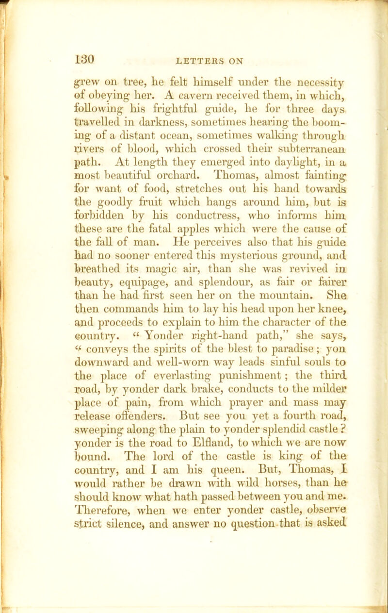 grew on tree, lie felt himself under the necessity of obeying her. A cavern received them, in which, following his frightful guide, he for three days ti’aveUed in darkness, sometimes heai’ing the boom- ing of a (hstant ocean, sometimes walking through rivers of blood, wliich crossed their suliterranean path. At length they emerged into dayhght, in a most beautiful orchard. Thomas, almost fainting for want of food, stretches out his hand towards the goodly fruit which hangs around him, but is forbidden by his conductress, who informs him these are the fatal apples which were the cause of the fall of man. He perceives also that his guide had no sooner entered this niystei’ious ground, and breathed its magic air, than she was revived in. beauty, equipage, and splendour, as fair or fairer than he had first seen her on the moimtain. She then commands him to lay his head upon her knee, and proceeds to explain to him the character of the country. “ Yonder right-hand path,” she says, conveys the spirits of the blest to parachse; yon downward and well-worn way leads sinful souls to the place of everlasting pimishment; the third road, by yonder dark brake, conducts to the milder place of pain, fi’om which prayer and mass may release offenders. But see you yet a fourth road, sweeping along the plain to yonder splenchd castle ? yonder is the road to Elfland, to which we are now bound. The lord of the castle is king of the country, and I am his queen. But, Thomas, I would rather be th*awn with wild horses, than he should know what hath passed between you and me. Tlierefore, when we enter yonder castle, observe stx’ict silence, and answer no question-that is asked