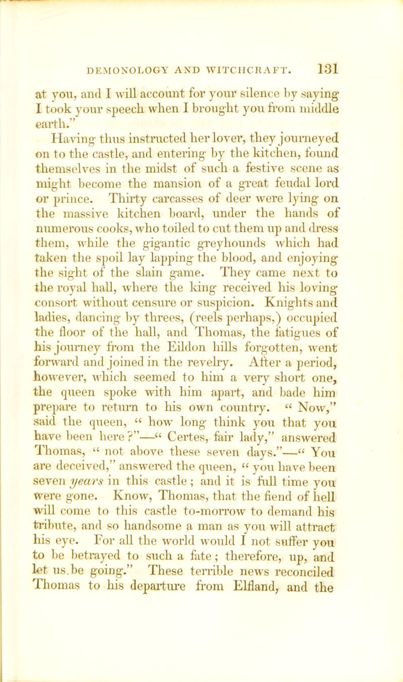 at you, and I \\ ill account for your silence hy saying I took your speech when I brought you fi'oin middle earth.” HaWng thus instmcted her lover, they journeyed on to the castle, and entering by the kitchen, found themselves in the midst of such a festive scene as might become the mansion of a gveat feudal lord or prince. Thirty carcasses of deer were lying on the massive kitchen board, under the hands of numerous cooks, who toiled to cut them ujd and dress them, while the gigantic gTeyhounds which had taken the spoil lay lapping the blood, and enjoying the sight of the slain game. They came next to the royal hall, where the Idng received his loving consort without censure or suspicion. Knights and ladies, dancing by threes, (reels perhaps,) occupied the floor of the hall, and Thomas, the fatigues of his journey from the Eildon hills forgotten, w^ent forward and joined in the revelry. After a jieriod, however, which seemed to him a very short one, the queen spoke with him apart, and bade him prepare to return to his own country. “ Now,” said the queen, “ how long think you that you have been here ?”—“ Certes, fair lady,” answered Thomas, “ not above these seven days.”—“ You are deceived,” answered the queen, “ you have been seven years in this castle; and it is full time you were gone. Know, Thomas, that the fiend of hell will come to this castle to-morrow to demand his tribute, and so handsome a man as you will attract his eye. For all the world would I not sufier you to be betrayed to such a fate; therefore, up, and let us.be going.” These terrible news reconciled Thomas to his departiu-e from Elfland, and the