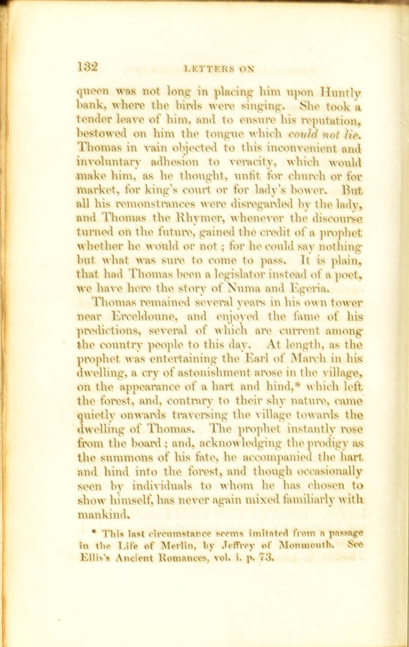 queen was not long' in placing him upon Tlnntly hank, where the birds ^^•ore singing. She took a tender leave of him, and to ens\ire his reputation, bestowed on him the tongue which cottld not lie. Thomas in vain objected to this inconvenient and involuntary adhesion to vemcity, which uould make him, as he thought, untit for church or for mai'ket, for king’s court or for lady’s l>ower. But all his I'cmonsti’ances wei’e disrega\'de<l by the lady, and Thomas the Rhymer, whenever the discourse turned on the future, gained the cix^dit of a jirophet whether he wotild or not; tor he cotild sav nothing hut what was sure to come to ]>ass. It is plain, that had Thomas been a legislator instead of a poet, we have here the storv of Numa and Egena. Thomas remained several veaiN in his ow n tower near Erceldovine, and enjoyed the fame of his predictions, several of which are current among the countrv peojde to this day. At leng-th, as the prophet was entertaining the l^arl of March in his dwelling, a cry of astonishment ai'ose in the village, on the appeamnce of a hart and hind,* which loft the forest, and, contrary to their shy nature, came quietly onwanls travoraing the village towawls the dwelling of Thomas. The pr(q)het instantly ix)se from the hoanl; and, acknowledging the prodigy as the summons of his fate, he accompanied the hart, and hind into the forast, and though occasionally seen hv indivuluals to whom he has chosen to show himself, has never ag-ain mixed familiarly with mankind. • This Inst cireiimstaricp sooms iniitntrd from a passage in fiia T.it'e of Merlin, hy .Teffrey of Monmouth. See Ellih’s Ancient Romances, vol. i. p. 73.