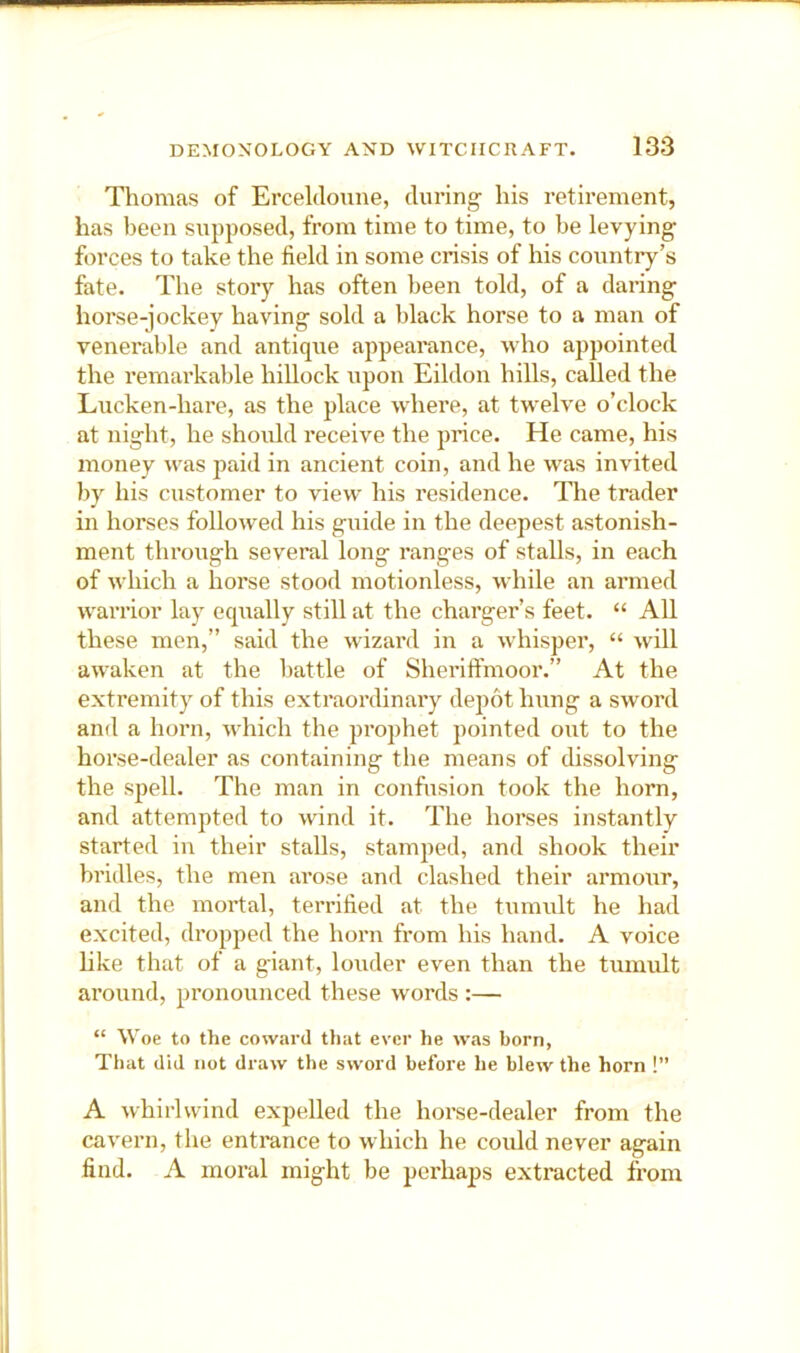 Thomas of Erceldoune, during his retirement, has been supposed, from time to time, to be levying forces to take the field in some crisis of his country’s fate. The story has often been told, of a daring horse-jockey having sold a black horse to a man of venerable and antique appearance, who appointed the remarkable hillock upon Eildon hills, called the Lucken-hare, as the place where, at twelve o’clock at night, he should receive the price. He came, his money was paid in ancient coin, and he was invited by his customer to view his residence. The trader in horses followed his guide in the deepest astonish- ment through several long ranges of stalls, in each of which a horse stood motionless, while an armed warrior lay equally still at the charger’s feet. “ All these men,” said the wizard in a whisper, “ will awaken at the battle of Sheriflfmoor.” At the extremity of this extraordinary depot hung a sword and a horn, which the prophet pointed out to the horse-dealer as containing the means of dissolving the spell. The man in confusion took the horn, and attempted to wind it. The horses instantly started in their stalls, stamped, and shook their bridles, the men arose and clashed their armour, and the mortal, terrified at the tumult he had excited, dropped the horn from his hand. A voice hke that of a giant, louder even than the tmnult around, pronounced these words :— “ Woe to the coward that ever he was born, That did not draw the sword before he blew the horn !” A whirlwind expelled the horse-dealer from the cavern, the enti’ance to which he could never again find. A moral might be perhaps extracted from