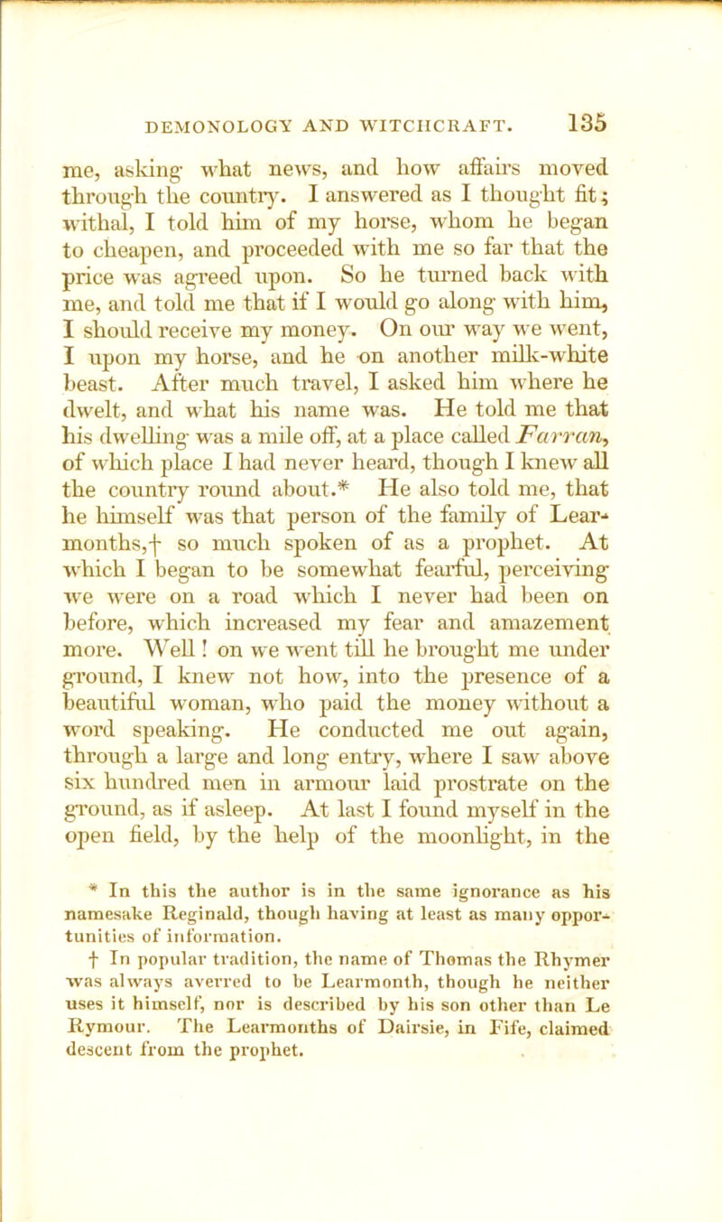 me, asking- what news, and how afFah-s moved through the coimtiy. I answered as I thought fit; withal, I told him of my horse, whom he began to cheapen, and proceeded with me so far that the price was agreed upon. So he turned back with me, and told me that if I would go along with him, I should receive my money. On oiu’ way we went, I upon my horse, and he on another milk-white beast. After much travel, I asked him where he dwelt, and what his name was. He told me that his dwelhng v-as a mile off, at a place called Farrariy of which place I had never heard, though I knew all the country round about.* He also told me, that he hhnself was that person of the family of Lear-* months,f so much spoken of as a prophet. At which I began to be somewhat feaitFul, perceiving we were on a road which I never had been on before, which increased my fear and amazement more. Well! on we went till he brought me under ground, I knew not how, into the presence of a beautiful woman, who paid the money without a woi’d sjieaking. He conducted me out again, through a large and long entry, where I saw above six hundred men in armour laid prostrate on the gTound, as if asleep. At last I found myself in the open field, by the help of the moonhght, in the * In this the author is in the same ignorance as his namesake Reginald, though having at least as many oppor- tunities of information. f In popular tradition, the name of Thomas the Rhymer was always averred to be Learmonth, though he neither uses it himself, nor is described by his son other than Le Rymour. The Learmonths of Dairsie, in Fife, claimed descent from the prophet.