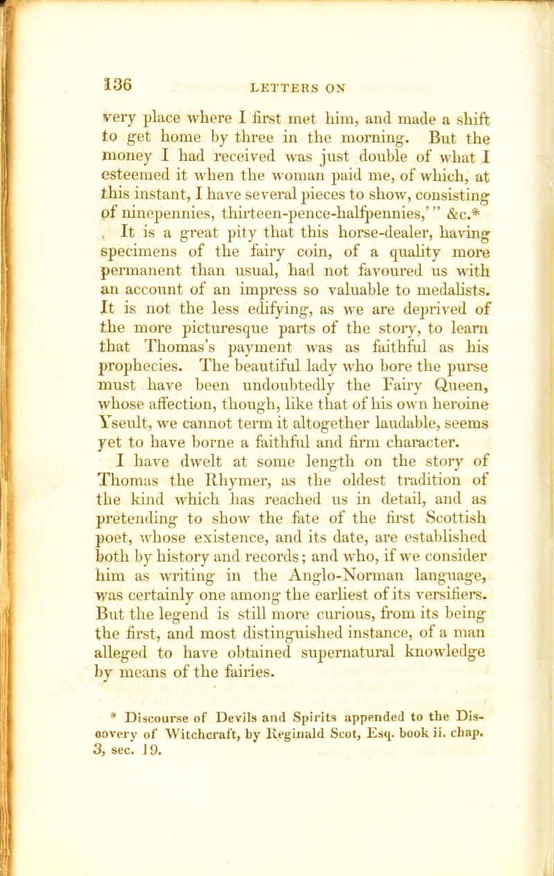 !36 very place where I first met him, and made a shift to g-et home by three in the morning-. But the money I had received was just double of u'hat I esteemed it when the woman paid me, of which, at this instant, I have several pieces to show, consisting of ninepennies, thirteen-pence-halfpennies,’ ” &c.* , It is a great pity that this horse-dealer, having specimens of the fairy coin, of a quahty more permanent than usual, had not favoured us with an account of an impress so valuable to medalists. It is not the less edifying, as we are deprived of the more picturesque parts of the stoiy, to learn that Thomas’s payment was as faithful as his prophecies. The beautiful lady who bore the purse must have been undoubtedly the Fairy Queen, whose affection, though, like that of his own hei'oine Yseult, we cannot term it altogether laudable, seems yet to have borne a faithful and firm character. I have dwelt at some length on the story of Thomas the Rhymer, as the oldest tradition of the kind which has reached us in detail, and as pretending to show the fate of the first Scottish poet, whose existence, and its date, are established both by history and records; and who, if we consider him as writing in the Anglo-Norman language, was certainly one among the earliest of its versifiers. But the legend is still more curious, from its being the first, and most distinguished instance, of a man alleged to have ol)tained supernatural knowledge by means of the fairies. * Discourse of Devils and Spirits appended to the Dis- covery of Witchcraft, by llegiuald Scot, Esq. book ii. chap.