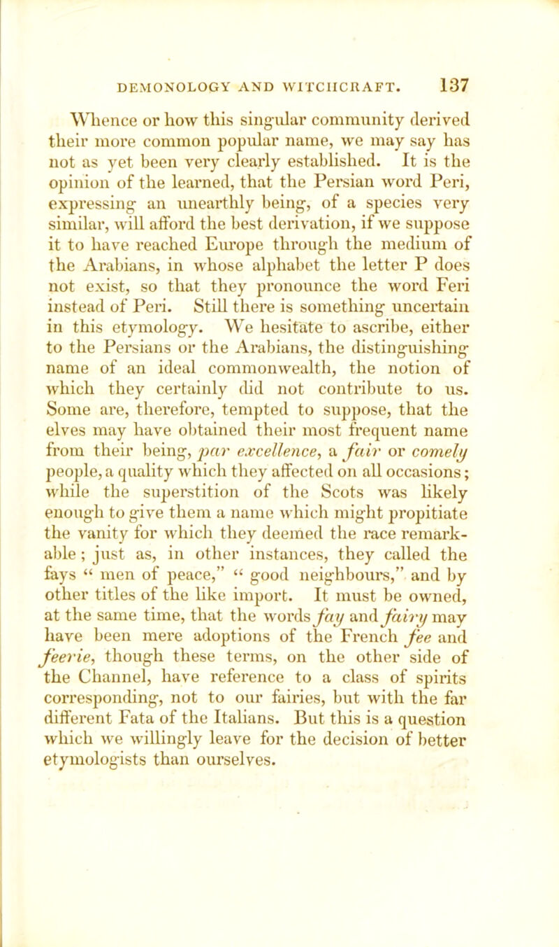 Wlience or how this singular community derived their more common popidar name, we may say has not as yet been very clearly established. It is the opinion of the learned, that the Persian word Peri, expressing an unearthly being, of a species very similar, will afford the best derivation, if we suppose it to have reached Eiu’ope through the medium of the Arabians, in whose alphabet the letter P does not exist, so that they pronounce the word Feri instead of Peri. Still there is something uncertain in this etymology. We hesitate to ascribe, either to the Persians or the Arabians, the distinguishing name of an ideal commonwealth, the notion of which they certainly thd not contribute to us. Some are, therefore, tempted to suppose, that the elves may have ol)tained their most frequent name from their being, excellence, a fair or comely people, a quality which they affected on all occasions; while the superstition of the Scots was hkely enough to give them a name which might propitiate the vanity for which they deemed the race remark- able ; just as, in other instances, they called the fays “ men of peace,” “ good neighbours,” and by other titles of the like import. It must be owned, at the same time, that the words^h?/ fairy may have been mere adoptions of the French fee and feerie, though these terms, on the other side of the Channel, have reference to a class of spirits corresponcUng, not to our fairies, but with the far different Fata of the Italians. But this is a question which we willingly leave for the decision of better etymologists than ourselves.