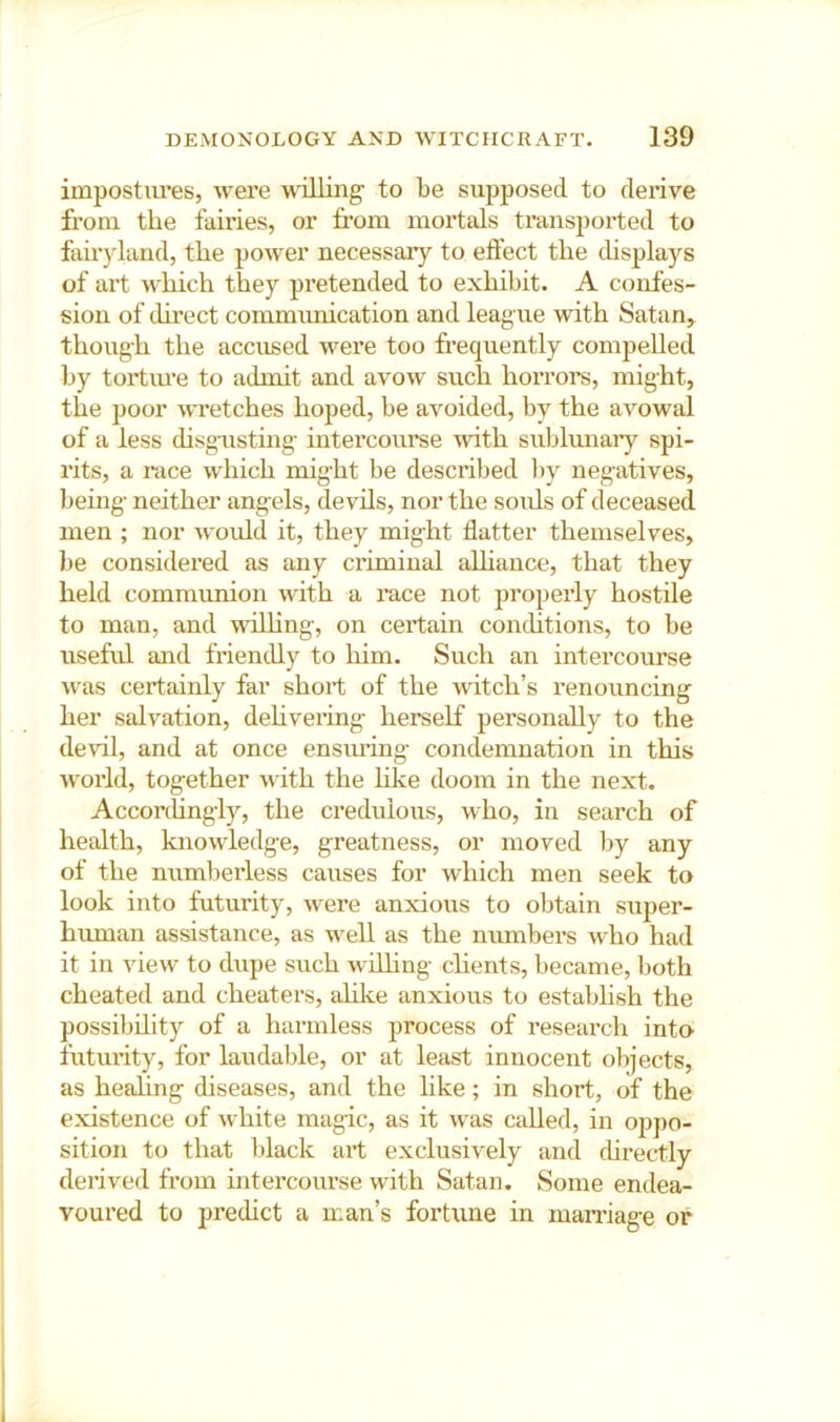 impostures, were 'HoUing to be supposed to derive from the fairies, or from mortals transported to fairj'land, the power necessary to effect the displays of art which they pretended to exhibit. A confes- sion of direct commmiication and league with Satan, though the accused were too frequently compelled by tortiu’e to admit and avow such hoiTors, might, the poor wretches hoped, be avoided, by the avowal of a less disgusting intei’course with subhmary spi- rits, a race which might be described l)y negatives, bemg neither angels, devils, nor the souls of deceased men ; nor would it, they might flatter themselves, be considered as any criminal aUiance, that they held communion with a race not properly hostile to man, and willing, on certain conditions, to be useful and friendly to him. Such an intercourse was certainly far short of the witch’s renouncing her salvation, dehvering herself personally to the devil, and at once ensiu’ing condemnation in this world, together with the hke doom in the next. Accorihngly, the credulous, who, in search of health, knowledge, greatness, or moved by any of the numberless causes for which men seek to look into futurity, were anxious to obtain sujier- human assistance, as well as the numbei's who had it in view to dupe such wflhng chents, became, both cheated and cheaters, ahlce anxious to establish the possibility of a harmless process of research into futurity, for laudable, or at least innocent objects, as healing diseases, and the like; in short, of the existence of white magic, as it was called, in oppo- sition to that black art exclusively and chrectly derived from intercourse with Satan. Some endea- voured to predict a man’s fortune in maniage or