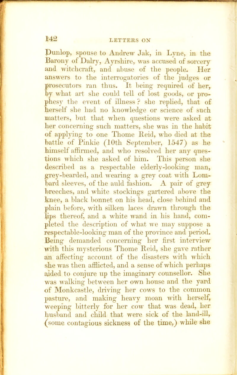 Dunlop, spouse to Andrew Jak, in Lyne, in the Barony of Dairy, Ayrshire, was accused of sorceiy and witchcraft, and al)use of the ]jeople. Her answers to the inteiTogatories of the judges or prosecutors ran thus. It being required of her, by what art she could tell of lost goods, or pro- phesy the event of illness ? she rephed, that of herself she had no knowledge or science of such matters, l)ut that when questions were asked at her concerning such matters, she was in the habit of applying to one Thome Reid, who died at the battle of Pinkie (10th September, 1347) as he himself affirmed, and who resolved her any ques- tions which she asked of him. This pei’son she described as a respectable elderly-looking man, grey-bearded, and wearing a grey coat with Lom- bard sleeves, of the auld fashion. A pair of grey breeches, and white stockings gai’tered above the knee, a black bonnet on his head, close behind and plain before, with silken laces drawn through the lips thereof, and a white wand in his hand, com- pleted the description of what we may suppose a respectable-looking man of the proHnce and period. Being demanded concerning her first intendew with this mysterious Thome Reid, she gave rather an affecting account of the disasters with which she was then afflicted, and a sense of which perhaps aided to conjiu’e up the imaginaiy counsellor. She was walking between her own house and the yard of Monkcastle, driving her cows to the common 2)asture, and making- heavy moan wdth herself, weeping bitterly for her cow that w'as dead, her husl)and and child that were sick of the land-ill, (some contagious sickness of the time,) while she